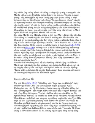 Tuy nhiên, ông không hề nói với chúng ta rằng việc ấy xảy ra trong nhà của
Ma-thê và La-xa-rơ. Có nhiều phỏng đoán về lai lịch của “Si-môn là người
phung” này, nhưng phần ký thuật không giúp được gì cho chúng ta nhận
diện được ông ta. Sách không vạch rõ ông “Si-môn là người phung” này đã
có mặt trong bàn tiệc nên chúng ta có thể suy diễn mà không sợ sai lầm rằng
nếu ông Si-môn ấy có mặt, thì ông ta không còn là người phung nữa. Không
hế có ai bị bịnh phung mà còn mang chứng bịnh ấy đến trước hiện diện của
Chúa chúng ta. Người phụ nữ xức dầu cho Chúa trong bữa tiệc này là Ma-ri
người Bê-tha-ni. em gái của Ma-thê và La-xa-rơ.
Hai sứ đồ Ma-thi-ơ và Mác cho chúng ta biết rằng Ma-ri đã xức dầu trên đầu
Chúa chúng ta, còn Giăng cho biết thêm là bà cũng xức dầu cho chân của
Chúa và lấy tóc mình mà lau nữa. Tuy nhiên, chẳng có chi mâu thuẫn nhau ở
đây. Cả đầu và chân Ngài đều được xức dầu. Tiến sĩ Scofield nói: “Cách xức
dầu thông thường để tôn vinh và tỏ ra hiếu khách, là dưới chân (LuLc 7:38)
và trên đầu (LuLc 7:46). Nhưng Ma-ri ở Bê-tha-ni là người duy nhất trong
số các môn đệ của Chúa chúng ta đã thấy hiểu câu nói nhắc đi nhắc lại ba
lần của Ngài rằng Ngài sắp chịu chết rồi sống lại, nên đã khoác cho việc xức
dầu một ý nghĩa sâu sắc hơn về việc chuẩn bị xác Ngài để chôn cất. Ma-ri ở
Bê-tha-ni không thuộc số phụ nữ đã đến mộ Chúa với ý định ướp xác Chúa
Giê-xu bằng thuốc thơm”.
Nên nhớ là Chúa chúng ta đã hết sức đẹp lòng về hành động tận hiến của
Ma-ri xuất phát từ đức tin đơn sơ nhằm làm chứng cho Ngài về cái chết và
sự sống lại sắp xảy đến cho Ngài, nên Ngài đã phán với các môn đệ rằng:
“Trong khắp cả thế gian, hễ nơi nào Tin Lành này được giảng ra, việc người
đã làm cũng sẽ được nhắc lại để nhớ đến người”.
Được treo lên khỏi đất.
Xin giải thích GiGa 12:32. Phải chăng việc “được treo lên khỏi đất” ở đây
ám chỉ việc đề cao Chúa Giê-xu bằng cách truyền giảng đạo Ngài?
Không phải như vậy. Cả đến nhà truyền đạo trung tín nhất cũng không thể
nào “kéo mọi người” đến cùng Chúa Giê-xu được dầu số người đó thuộc vào
một cộng đồng rất ít người. Ý nghĩa của khúc sách này vốn khác xa. Xin
nghiên cứu cả bản văn. Từ câu thứ hai mươi trở đi. Phi-líp và Anh-rê đến với
Chúa Giê-xu cho biết có một số người ngoại bang muốn diện kiến Ngài. Hãy
nhận xét thật kỹ phản ứng lạ lùng của Chúa Giê-xu đối với lời yêu cầu đó.
Chưa bao giờ Ngài tỏ ra bị xúc động mạnh như lúc ấy. Dường như trong
việc những người ngoại bang đến thăm viếng Ngài cách bất thường này, vốn
có một ý nghĩa khác lạ không hiện ra ngay trên bề mặt. Trong câu 24, Chúa
chúng ta tự ví mình như hột lúa mì. Những người ngoại bang này lại đang
 