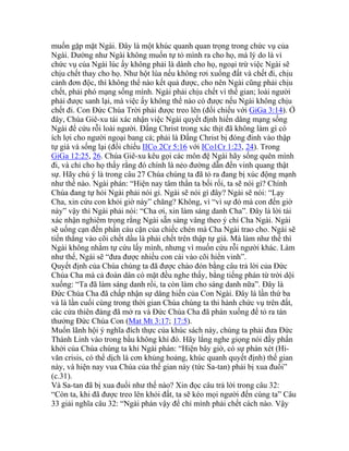 muốn gặp mặt Ngài. Đây là một khúc quanh quan trọng trong chức vụ của
Ngài. Dường như Ngài không muốn tự tỏ mình ra cho họ, mà lý do là vì
chức vụ của Ngài lúc ấy không phải là dành cho họ, ngoại trừ việc Ngài sẽ
chịu chết thay cho họ. Như hột lúa nếu không rơi xuống đất và chết đi, chịu
cảnh đơn độc, thì không thể nào kết quả được, cho nên Ngài cũng phải chịu
chết, phải phó mạng sống mình. Ngài phải chịu chết vì thế gian; loài người
phải được sanh lại, mà việc ấy không thể nào có được nếu Ngài không chịu
chết đi. Con Đức Chúa Trời phải được treo lên (đối chiếu với GiGa 3:14). Ở
đây, Chúa Giê-xu tái xác nhận việc Ngài quyết định hiến dâng mạng sống
Ngài để cứu rỗi loài người. Đấng Christ trong xác thịt đã không làm gì có
ích lợi cho người ngoại bang cả; phải là Đấng Christ bị đóng đinh vào thập
tự giá và sống lại (đối chiếu IICo 2Cr 5:16 với ICo1Cr 1:23, 24). Trong
GiGa 12:25, 26. Chúa Giê-xu kêu gọi các môn đệ Ngài hãy sống quên mình
đi, và chỉ cho họ thấy rằng đó chính là nẻo đường dẫn đến vinh quang thật
sự. Hãy chú ý là trong câu 27 Chúa chúng ta đã tỏ ra đang bị xúc động mạnh
như thế nào. Ngài phán: “Hiện nay tâm thần ta bối rối, ta sẽ nói gì? Chính
Chúa đang tự hỏi Ngài phải nói gì. Ngài sẽ nói gì đây? Ngài sẽ nói: “Lạy
Cha, xin cứu con khỏi giờ này” chăng? Không, vì “vì sự đó mà con đến giờ
này” vậy thì Ngài phải nói: “Cha ơi, xin làm sáng danh Cha”. Đây là lời tái
xác nhận nghiêm trọng rằng Ngài sẵn sàng vâng theo ý chỉ Cha Ngài. Ngài
sẽ uống cạn đến phần cáu cặn của chiếc chén mà Cha Ngài trao cho. Ngài sẽ
tiến thẳng vào cõi chết dầu là phải chết trên thập tự giá. Mà làm như thế thì
Ngài không nhằm tự cứu lấy mình, nhưng vì muốn cứu rỗi người khác. Làm
như thế, Ngài sẽ “đưa được nhiều con cái vào cõi hiển vinh”.
Quyết định của Chúa chúng ta đã được chào đón bằng câu trả lời của Đức
Chúa Cha mà cả đoàn dân có mặt đều nghe thấy, bằng tiếng phán từ trời dội
xuống: “Ta đã làm sáng danh rồi, ta còn làm cho sáng danh nữa”. Đây là
Đức Chúa Cha đã chấp nhận sự dâng hiến của Con Ngài. Đây là lần thứ ba
và là lần cuối cùng trong thời gian Chúa chúng ta thi hành chức vụ trên đất,
các cửa thiên đàng đã mở ra và Đức Chúa Cha đã phán xuống để tỏ ra tán
thưởng Đức Chúa Con (Mat Mt 3:17; 17:5).
Muốn lãnh hội ý nghĩa đích thực của khúc sách này, chúng ta phải đưa Đức
Thánh Linh vào trong bầu không khí đó. Hãy lắng nghe giọng nói đầy phấn
khởi của Chúa chúng ta khi Ngài phán: “Hiện bây giờ, có sự phán xét (Hi-
văn crisis, có thể dịch là cơn khủng hoảng, khúc quanh quyết định) thế gian
này, và hiện nay vua Chúa của thế gian này (tức Sa-tan) phải bị xua đuổi”
(c.31).
Và Sa-tan đã bị xua đuổi như thế nào? Xin đọc câu trả lời trong câu 32:
“Còn ta, khi đã được treo lên khỏi đất, ta sẽ kéo mọi người đến cùng ta” Câu
33 giải nghĩa câu 32: “Ngài phán vậy để chỉ mình phải chết cách nào. Vậy
 