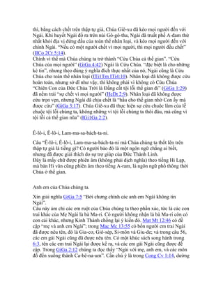 thì, bằng cách chết trên thập tự giá, Chúa Giê-xu đã kéo mọi người đến với
Ngài. Khi huyết Ngài đổ ra trên núi Gô-gô-tha, Ngài đã truất phế A-đam thứ
nhất khỏi địa vị đứng đầu của toàn thể nhân loại, và kéo mọi người đến với
chính Ngài. “Nếu có một người chết vì mọi người, thì mọi người đều chết”
(IICo 2Cr 5:14).
Chính vì thế mà Chúa chúng ta trở thành “Cứu Chúa cả thế gian”. “Cứu
Chúa của mọi người” (GiGa 4:42) Ngài là Cứu Chúa. “đặc biệt là cho những
kẻ tin”, nhưng theo đúng ý nghĩa đích thực nhất của nó, Ngài cũng là Cứu
Chúa cho toàn thể nhân loại (ITi1Tm ITi4:10). Nhân loại đã không được cứu
hoàn toàn, nhưng sở dĩ như vậy, thì không phải vì không có Cứu Chúa
“Chiên Con của Đức Chúa Trời là Đấng cất tội lỗi thế gian đi” (GiGa 1:29)
đã nếm trải “sự chết vì mọi người” (HeDt 2:9). Nhân loại đã không được
cứu trọn vẹn, nhưng Ngài đã chịu chết là “hầu cho thế gian nhờ Con ấy mà
được cứu” (GiGa 3:17). Chúa Giê-xu đã thực hiện sự cứu chuộc làm của lễ
chuộc tội lỗi chúng ta, không những vì tội lỗi chúng ta thôi đâu, mà cũng vì
tội lỗi cả thế gian nũa” (IGi1Ga 2:2).
Ê-lô-i, Ê-lô-i, Lam-ma-sa-bách-ta-ni.
Câu “Ê-lô-i, Ê-lô-i, Lam-ma-sa-bách-ta-ni mà Chúa chúng ta thốt lên trên
thập tự giá là tiếng gì? Có người bảo đó là một ngôn ngữ chẳng ai biết,
nhưng đã được giải thích do sự trợ giúp của Đức Thánh Linh.
Đây là mấy chữ được phiên âm (không phải dịch nghĩa) theo tiếng Hi Lạp,
mà bản Hi văn cũng phiên âm theo tiếng A-ram, là ngôn ngữ phổ thông thời
Chúa ở thế gian.
Anh em của Chúa chúng ta.
Xin giải nghĩa GiGa 7:5 “Bởi chưng chính các anh em Ngài không tin
Ngài”.
Câu này ám chỉ các em ruột của Chúa chúng ta theo phần xác, tức là các con
trai khác của Mẹ Ngài là bà Ma-ri. Có người không nhận là bà Ma-ri còn có
con cái khác, nhưng Kinh Thánh chống lại ý kiến đó. Mat Mt 12:46 có đề
cập “mẹ và anh em Ngài”; trong Mac Mc 13:55 có bốn người em trai Ngài
đã được nêu tên, đó là Gia-cơ, Giô-sép, Si-môn và Giu-đe; và trong câu 56,
các em gái Ngài cũng đã được nêu tên. Có một khúc sách song hành trong
6:3, tên các em trai Ngài lại được kể ra, và các em gái Ngài cũng được đề
cập. Trong GiGa 2:12 chúng ta đọc thấy “Ngài với mẹ, anh em, và các môn
đồ đến xuống thành Ca-bê-na-um”. Cần chú ý là trong Cong Cv 1:14, dường
 