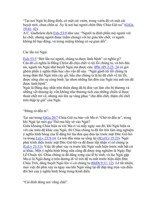 “Tại nơi Ngài bị đóng đinh, có một cái vườn, trong vườn đó có một cái
huyệt mới, chưa chôn ai. Ấy là nơi hai người chôn Đức Chúa Giê-xu” (GiGa
19:41, 42).
A.C. Gaebelein dịch EsIs 53:9 như sau: “Người ta định phần mộ người với
kẻ chết, nhưng người được (nằm chung) với kẻ giàu khi chết, vì người
không hề bạo động, và trong miệng không có sợ gian dối”.
Các lằn roi Ngài.
EsIs 53:5 “Bởi lằn roi người, chúng ta được lành bệnh” có nghĩa gì?
Câu đó có nghĩa là Đấng Christ đã chịu chết vì tội lỗi chúng ta, và bởi đức
tin, người tin Ngài nhờ huyết Ngài mà được cứu. IPhi 1Pr 2:23, 24 có gói
ghém phần ý nghĩa thần học cho vấn đề này. “Ngài gánh tội lỗi chúng ta
trong thân thể Ngài trên cây gỗ, hầu cho chúng ta là kẻ đã chết về tội lỗi,
được sống cho sự công bình; lại nhơn những làn đòn của Ngài mà anh em đã
được lành bệnh”.
Ngài là Đấng duy nhất trên thiên đàng đã bị đòn vọt làm cho bị thương và
những vết thương ấy vốn không như thương tích của những chiến sĩ được
thoát chết trở về, nhưng nói lên sự vâng phục “cho đến chết, thậm chí chết
trên thập tự giá” của Ngài.
“Đừng rờ đến ta”.
Tại sao trong GiGa 20:7 Chúa Giê-xu bảo với Ma-ri “Chớ rờ đến ta”, trong
khi Ngài lại mời gọi Thô-ma hãy sờ vào Ngài?
Giữa khoảng Chúa hiện ra với Ma-ri và mấy ngày sau đó, khi Ngài hiện ra
với các môn đệ khác của Ngài, thì Chúa chúng ta đã lên trời làm ứng nghiệm
ý nghĩa hình bóng của lễ dâng bó lúa đưa qua đưa lại trước mặt Đức Giê-hô-
va trong LeLv 23:9-14. Là trái đầu mùa sự sống lại (ICo1Cr 15:23). Ngài
phải trình diện trước mặt Đức Giê-hô-va để được tếp nhận vì cớ chúng ta
(LeLv 23:11). Việc đó phải xảy ra trước khi Ngài xuất hiện trước mắt bất cứ
ai khác. Một ý nghĩa hình bóng nữa cũng đã được ứng nghiệm là Ngày Đại
Lễ Chuộc tội. Chúa chúng ta đã dâng xong của lễ hi sinh, và lúc Ngài gặp
Ma-ri là Ngài đang ở trên đường đi về trời để ra mắt trước hiện diện Đức
Chúa Trời, dâng huyết Ngài lên vì cớ chúng ta (HeDt 9:11, 12). Lẽ tất nhiên,
mọi việc đó phải xảy ra ngay sau khi Ngài sống lại để đáp ứng trọn vẹn điều
đòi hỏi của ý nghĩa hình bóng trong Kinh điển.
“Cái đinh đóng nơi vững chãi”.
 