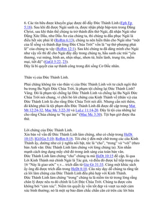 6. Các tín hữu được khuyến giục được đổ đầy Đức Thánh Linh (Eph Ep
5:18). Sau khi đã được Ngài sanh ra, được nhận phép báp-tem trong Đấng
Christ, sau khi thân thể chúng ta trở thành đền thờ Ngài, đã nhận Ngài như
Đấng Xức Dầu, như Dấu Ấn của chúng ta, thì chúng ta đầu phục Ngài là
điều hết sức phải lẽ (RoRm 6:13), chúng ta nên hiến thân cho Ngài như “một
của lễ sống và thánh đẹp lòng Đức Chúa Trời” vốn là “sự thờ phượng phải
lẽ” của chúng ta vậy (RoRm 12:1). Sau khi chúng ta đã dâng mình cho Ngài
như vậy rồi thì để cho Ngài đầy dẫy trong chúng ta, hầu sanh các trái “yêu
thương, vui mừng, bình an, nhịn nhục, nhơn từ, hiền lành, trung tín, mềm
mại, tiết độ” (GaGl 5:22, 23).
Đây là bí quyết của sự thành công trong đời sống Cơ Đốc nhân.
Thân vị của Đức Thánh Linh.
Phải chăng không tin vào thân vị của Đức Thánh Linh với tư cách ngôi thứ
ba trong Ba Ngôi Đức Chúa Trời, là phạm tội chống lại Đức Thánh Linh?
Vâng. Đó là phạm tội chống lại Đức Thánh Linh và chống lại Ba Ngôi Đức
Chúa Trời nói chung, vì chối bỏ lời chứng của Kinh Thánh về (thân vị) của
Đức Thánh Linh là cho rằng Đức Chúa Trời nói dối. Nhưng cần nói thêm,
đó không phải là tội phạm đến Đức Thánh Linh đã được đề cập trong Mat
Mt 12:24-32, Mac Mc 3:22-30 và LuLc 11:14-20. Đây là tội của những kẻ
cho rằng Chúa chúng ta “bị quỉ ám” (Mac Mc 3:30). Tội bạn giờ được tha
thứ.
Lời chứng của Đức Thánh Linh.
Xin bàn về vấn đề Đức Thánh Linh làm chứng, như có chép trong HeDt
10:15; IGi1Ga 5:10; RoRm 8:16. Tôi chú ý đến một chữ trong các câu Kinh
Thánh ấy, dường như có ý nghĩa nổi bật, tức là “cho”, “trong” và “với” (theo
bản Anh văn: Đức Thánh Linh làm chứng với lòng chúng ta). Xin nhấn
mạnh cách ứng dụng mấy chữ đó trong ánh sáng của toàn bản văn.
Đức Thánh Linh làm chứng “cho” chúng ta mà HeDt 10:15 đề cập, là qua
Lời Kinh Thánh mà chính Ngài là Tác giả, và điều đó được kế tiếp trong câu
16 “Này là giao ước” v.v... trích dẫn từ Gie Gr 31:33. Cùng một khúc sách
ấy ông đã được trích dẫn trong HeDt 8:10. Câu này dạy dỗ chúng ta rằng tất
cả lời làm chứng của Đức Thánh Linh đều phù hợp với Kinh Thánh.
Đức Thánh Linh làm chứng “trong” chúng ta là niềm tin từ trong lòng rằng
chân lý được nêu ra đó chính là Lời Đức Chúa Trời. Chúng ta được cứu
không bởi “cảm xúc”. Niềm tin quyết ấy vốn tốt đẹp và vượt xa một cảm
xúc bình thường; nó là một sự bảo đảm chắc chắn căn cứ trên các lời hứa
 