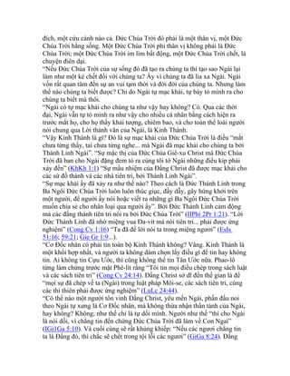 đích, một cứu cánh nào cả. Đức Chúa Trời đó phải là một thân vị, một Đức
Chúa Trời hằng sống. Một Đức Chúa Trời phi thân vị không phải là Đức
Chúa Trời; một Đức Chúa Trời im lìm bất động, một Đức Chúa Trời chết, là
chuyện điên dại.
“Nếu Đức Chúa Trời của sự sống đó đã tạo ra chúng ta thì tạo sao Ngài lại
làm như một kẻ chết đối với chúng ta? Ấy vì chúng ta đã lìa xa Ngài. Ngài
vốn rất quan tâm đến sự an vui tạm thời và đời đời của chúng ta. Nhưng làm
thế nào chúng ta biết được? Chỉ do Ngài tự mạc khải, tự bày tỏ mình ra cho
chúng ta biết mà thôi.
“Ngài có tự mạc khải cho chúng ta như vậy hay không? Có. Qua các thời
đại, Ngài vẫn tự tỏ mình ra như vậy cho nhiều cá nhân bằng cách hiện ra
trước mắt họ, cho họ thấy khải tượng, chiêm bao, và cho toàn thể loài người
nói chung qua Lời thành văn của Ngài, là Kinh Thánh.
“Vậy Kinh Thánh là gì? Đó là sự mạc khải của Đức Chúa Trời là điều “mắt
chưa từng thấy, tai chưa từng nghe... mà Ngài đã mạc khải cho chúng ta bởi
Thánh Linh Ngài”. “Sự mặc thị của Đức Chúa Giê-xu Christ mà Đức Chúa
Trời đã ban cho Ngài đặng đem tỏ ra cùng tôi tớ Ngài những điều kíp phải
xảy đến” (KhKh 1:1) “Sự mầu nhiệm của Đấng Christ đã được mạc khải cho
các sứ đồ thánh và các nhà tiên tri, bởi Thánh Linh Ngài”.
“Sự mạc khải ấy đã xảy ra như thế nào? Theo cách là Đức Thánh Linh trong
Ba Ngôi Đức Chúa Trời luôn luôn thúc giục, đầy dẫy, gây hứng khởi trên
một người, để người ấy nói hoặc viết ra những gì Ba Ngôi Đức Chúa Trời
muốn chia sẻ cho nhân loại qua người ấy”. Bởi Đức Thánh Linh cảm động
mà các đấng thánh tiên tri nói ra bởi Đức Chúa Trời” (IIPhi 2Pr 1:21). “Lời
Đức Thánh Linh đã nhờ miệng vua Đa-vít mà nói tiên tri... phải được ứng
nghiệm” (Cong Cv 1:16) “Ta đã để lời nói ta trong miệng ngươi” (EsIs
51:16; 59:21; Gie Gr 1:9...).
“Cơ Đốc nhân có phải tin toàn bộ Kinh Thánh không? Vâng. Kinh Thánh là
một khối hợp nhất, và người ta không dám chọn lấy điều gì để tin hay không
tin. Ai không tin Cựu Ước, thì cũng không thể tin Tân Ước nữa. Phao-lô
từng làm chứng trước mặt Phê-lít rằng “Tôi tin mọi điều chép trong sách luật
và các sách tiên tri” (Cong Cv 24:14). Đấng Christ sở dĩ đến thế gian là để
“mọi sự đã chép về ta (Ngài) trong luật pháp Môi-se, các sách tiên tri, cùng
các thi thiên phải được ứng nghiệm” (LuLc 24:44).
“Có thể nào một người tôn vinh Đấng Christ, yêu mến Ngài, phấn đấu noi
theo Ngài tự xưng là Cơ Đốc nhân, mà không thừa nhận thần tánh của Ngài,
hay không? Không; như thế chỉ là tự dối mình. Người như thế “thì cho Ngài
là nói dối, vì chẳng tin đến chứng Đức Chúa Trời đã làm về Con Ngaì”
(IGi1Ga 5:10). Và cuối cùng sẽ rất khủng khiếp: “Nếu các ngươi chẳng tin
ta là Đấng đó, thì chắc sẽ chết trong tội lỗi các ngươi” (GiGa 8:24). Đấng
 