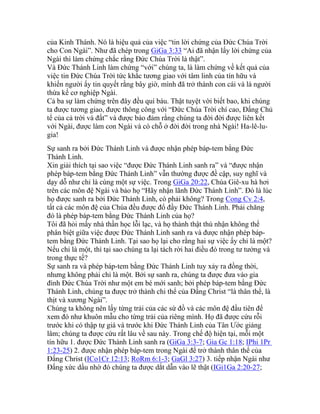 của Kinh Thánh. Nó là hiệu quả của việc “tin lời chứng của Đức Chúa Trời
cho Con Ngài”. Như đã chép trong GiGa 3:33 “Ai đã nhận lấy lời chứng của
Ngài thì làm chứng chắc rằng Đức Chúa Trời là thật”.
Và Đức Thánh Linh làm chứng “với” chúng ta, là làm chứng về kết quả của
việc tin Đức Chúa Trời tức khắc tương giao với tâm linh của tín hữu và
khiến người ấy tin quyết rằng bây giờ, mình đã trở thành con cái và là người
thừa kế cơ nghiệp Ngài.
Cả ba sự làm chứng trên đây đều quí báu. Thật tuyệt vời biết bao, khi chúng
ta được tương giao, được thông công với “Đức Chúa Trời chí cao, Đấng Chủ
tể của cả trời và đất” và được bảo đảm rằng chúng ta đời đời được liên kết
với Ngài, được làm con Ngài và có chỗ ở đời đời trong nhà Ngài! Ha-lê-lu-
gia!
Sự sanh ra bởi Đức Thánh Linh và được nhận phép báp-tem bằng Đức
Thánh Linh.
Xin giải thích tại sao việc “được Đức Thánh Linh sanh ra” và “được nhận
phép báp-tem bằng Đức Thánh Linh” vẫn thường được đề cập, suy nghĩ và
dạy dỗ như chỉ là cùng một sự việc. Trong GiGa 20:22, Chúa Giê-xu hà hơi
trên các môn đệ Ngài và bảo họ “Hãy nhận lãnh Đức Thánh Linh”. Đó là lúc
họ được sanh ra bởi Đức Thánh Linh, có phải không? Trong Cong Cv 2:4,
tất cả các môn đệ của Chúa đều được đổ đầy Đức Thánh Linh. Phải chăng
đó là phép báp-tem bằng Đức Thánh Linh của họ?
Tôi đã hỏi mấy nhà thần học lỗi lạc, và họ thành thật thú nhận không thể
phân biệt giữa việc được Đức Thánh Linh sanh ra và được nhận phép báp-
tem bằng Đức Thánh Linh. Tại sao họ lại cho rằng hai sự việc ấy chỉ là một?
Nếu chỉ là một, thì tại sao chúng ta lại tách rời hai điều đó trong tư tưởng và
trong thực tế?
Sự sanh ra và phép báp-tem bằng Đức Thánh Linh tuy xảy ra đồng thời,
nhưng không phải chỉ là một. Bởi sự sanh ra, chúng ta được đưa vào gia
đình Đức Chúa Trời như một em bé mới sanh; bởi phép báp-tem bằng Đức
Thánh Linh, chúng ta được trở thành chi thể của Đấng Christ “là thân thể, là
thịt và xương Ngài”.
Chúng ta không nên lấy từng trải của các sứ đồ và các môn đệ đầu tiên để
xem đó như khuôn mẫu cho từng trải của riêng mình. Họ đã được cứu rỗi
trước khi có thập tự giá và trước khi Đức Thánh Linh của Tân Ước giáng
lâm; chúng ta được cứu rất lâu về sau này. Trong chế độ hiện tại, mỗi một
tín hữu 1. được Đức Thánh Linh sanh ra (GiGa 3:3-7; Gia Gc 1:18; IPhi 1Pr
1:23-25) 2. được nhận phép báp-tem trong Ngài để trở thành thân thể của
Đấng Christ (ICo1Cr 12:13; RoRm 6:1-3; GaGl 3:27) 3. tiếp nhận Ngài như
Đấng xức dầu nhờ đó chúng ta được dắt dẫn vào lẽ thật (IGi1Ga 2:20-27;
 