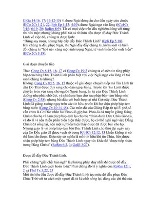 GiGa 14:16, 17; 16:12-15) 4. được Ngài đóng ấn cho đến ngày cứu chuộc
(IICo 2Cr 1:21, 22; Eph Ep 1:13; 4:30); được Ngài ngự vào lòng (ICo1Cr
3:16; 6:19, 20; RoRm 8:9). Tất cả mọi việc trên đều nghiệm đúng với từng
tín hữu một; nhưng không phải tất cả tín hữu đều được đổ đầy Đức Thánh
Linh về việc đó, chúng ta được lịnh:
“Đừng say rượu, nhưng hãy đầy dẫy Đức Thánh Linh” (Eph Ep 5:18).
Khi chúng ta đầu phục Ngài, thì Ngài đầy dẫy chúng ta, kiểm soát và biến
đổi chúng ta “hoá nên cũng một ảnh tượng Ngài, từ vinh hiển đến vinh hiển”
(IICo 2Cr 3:18).
Giai đoạn chuyển tiếp
Theo Cong Cv 8:15, 16, 17 và Cong Cv 19:2 chúng ta có nên tin rằng phép
báp-tem bằng Đức Thánh Linh phân biệt với việc Ngài ngự vào lòng và tái
sanh chúng ta không?
Không. Cong Cv 8:15, 16, 17 thuộc về giai đoạn chuyển tiếp mà Tin Lành từ
dân Do Thái được đưa sang cho dân ngoại bang. Trước khi Tin Lành được
chuyển trọn vẹn sang cho người Ngoại bang, ân tứ của Đức Thánh Linh
dường như phải chờ đợi, và chỉ được ban cho sau phép báp-tem bằng nớc
(Cong Cv 2:38); nhưng bắt đầu với buổi họp tại nhà Cọt-nây, Đức Thánh
Linh đã giáng xuống ngay trên các tín hữu, trước khi họ chịu phép báp-tem
bằng nước (Cong Cv 10:14-48). Các môn đồ của Giăng Báp-tít tại Ê-phê-sô
vẫn chưa là Cơ Đốc nhân lúc Phao-lô gặp họ. Phao-lô đã truyền giảng Đấng
Christ cho họ và làm phép báp-tem lại cho họ “nhân danh Đức Chúa Giê-xu,
và đó là vì nếu thiếu phần biểu hiện thấy được, họ có thể nghi ngờ việc Đấng
Christ đã sống lại, nên một sự biểu hiện thấy được đã được ban cho họ.
Nhưng giáo lý về phép báp-tem bởi Đức Thánh Linh cho thời đại ngày nay
của Cơ Đốc giáo đã được vạch rõ trong ICo1Cr 12:12, 13 khiến không ai có
thể lầm lẫn được. Điều này có nghĩa là mỗi tín hữu khi tin Chúa, liền được
nhận phép báp-tem bằng Đức Thánh Linh ngay tức khắc để “được tiếp nhận
trong Đấng Christ” (RoRm 6:2, 3; GaGl 3:27).
Được đổ đầy Đức Thánh Linh.
Phải chăng “giết chết bản ngã” là phương pháp duy nhất để được đổ đầy
Đức Thánh Linh cách hoàn toàn? Phải chăng đó là ý nghĩa của RoRm 12:1,
2 và ITe1Tx 5:22, 23
Mỗi tín hỡu đều được đổ đầy Đức Thánh Linh teo mức độ đầu phục Đức
Chúa Trời với tư cách một người đã từ kẻ chết sống lại, dùng các chi thể của
 