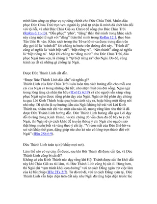 mình làm công cụ phục vụ sự công chính cho Đức Chúa Trời. Muốn đầu
phục Đức Chúa Trời trọn vẹn, người ấy phải tự nhận là mình đã chết hẳn đối
với tội lỗi, và nhờ Đức Chúa Giê-xu Christ để sống cho Đức Chúa Trời
(RoRm 6:11-13). “Đầu phục” “phó”, “dâng” thân thể mình trong khúc sách
này cùng một từ ngữ với “dâng” thân thể mình trong RoRm 12:1, theo bản
Tân Ước Hi văn. Khúc sách trong thư Tê-sa-lô-ni-ca được trưng dẫn trên
đây gọi đó là “tránh đi” khi chúng ta bước trên đường đời này. “Tránh đi”
cũng có nghĩa là “tách biệt với”, “biệt riêng ra”. “Nên thánh” cũng có nghĩa
là “biệt riêng ra”. Một khi chúng ta “dâng mình” cho Đức Chúa Trời, đầu
phục Ngài trọn vẹn, là chúng ta “tự biệt riêng ra” cho Ngài. Do đó, cũng
tránh xa tất cả những gì chống lại Ngài.
Được Đức Thánh Linh dắt dẫn.
“Được Đức Thánh Linh dắt dẫn” có nghĩa gì?
Thánh Linh của Đức Chúa Trời luôn luôn tìm cách hướng dẫn cho mỗi con
cái của Ngài cả trong những chi tiết, nhỏ nhặt nhất của đời sống. Ngài ngự
trong lòng từng cá nhân tín hữu (ICo1Cr 6:19) và cho người sẵn sàng vâng
phục Ngài nghe được tiếng phán dạy của Ngài. Ngài có thể phán dạy chúng
ta qua Lời Kinh Thánh hoặc qua hoàn cảnh xảy ra, hoặc bằng một tiếng nói
nhỏ nhẹ. Dĩ nhiên là sự hướng dẫn của Ngài không hề trái với Lời Kinh
Thánh ra, nhắm mắt chỉ vào một câu nào đó, mong rằng làm như thế là đã
được Đức Thánh Linh hướng dẫn. Đức Thánh Linh hưóng dẫn qua Lời dạy
dỗ rõ ràng trong Kinh Thánh, và khi chừng đó vẫn chưa đủ để bày tỏ ý chỉ
Ngài, thì Ngài sẽ có cách khác để truyền thông ý chỉ Ngài cho người nào
thật lòng muốn biết và vâng theo ý chỉ ấy. “Vì con mắt của Đức Giê-hô-va
soi xét khắp thế gian, đặng giúp sức cho kẻ nào có lòng trọn thành đối với
Ngài” (IISu 2Sb 6:9).
Đức Thánh Linh toàn tại (ở khắp mọi nơi).
Làm thế nào có sự cứu rỗi được, sau khi Hội Thánh đã được cất lên, và Đức
Thánh Linh cũng bị cất đi?
Không có câu Kinh Thánh nào dạy rằng khi Hội Thánh được cất lên khỏi đất
này khi Chúa Giê-xu tái lâm, thì Đức Thánh Linh cũng bị cất đi. Đúng hơn,
thì Ngài chỉ “tạm tránh khỏi con đường” với tư cách Đấng ngăn trở việc làm
của kẻ bất pháp (IITe 2Tx 2:7). Từ đó trở đi, với tư cách Đấng toàn tại, Đức
Thánh Linh vẫn hiện diện trên đất này như Ngài đã từng hiện diện trước lúc
 