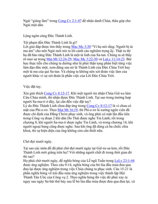 Ngài “giáng lâm” trong Cong Cv 2:1-47 để nhân danh Chúa, thâu góp cho
Ngài một dân.
Lộng ngôn cùng Đức Thánh Linh.
Tội phạm đến Đức Thánh Linh là gì?
Lời giải đáp được tìm thấy trong Mac Mc 3:30 “Vì họ nói rằng: Người bị tà
ma ám” cho nên Ngài mới nói ra lời cảnh cáo nghiêm trọng ấy. Thật ra thì
họ đã bảo răng Đức Thánh Linh là một tà linh của Sa-tan. Chúng ta sẽ thấy
rõ mọi sự trong Mat Mt 12:24-29; Mac Mc 3:22-30 và LuLc 11:14-23. Bài
học thực tiễn cho chúng ta dường như là phải thận tọng phân biệt từng việc
làm đạo đức một, xem đàng sau nó là Thánh Linh của Đức Chúa Trời hay
một tà ma của quỉ Sa-tan. Và chúng ta không nên xét đoán việc làm của
người khác vì sự xét đoán là phần việc của Lời Đức Chúa Trời.
Việc đặt tay.
Xin giải thích Cong Cv 8:12-17. Khi một người tin nhận Chúa Giê-xu làm
Cứu Chúa mình, thì nhận được Đức Thánh Linh. Tại sao trong trường hợp
người Sa-ma-ri ở đây, lại cần đến việc đặt tay?
Lý do Đức Thánh Linh chưa đáp ứng trong Cong Cv 8:12-17 là vì chưa có
mặt của Phi-e-rơ. Theo Mat Mt 16:19, thì Phi-e-rơ là xướng ngôn viên đã
được chỉ định của Đấng Christ phục sinh, và ông phải có mặt lần đầu tiên
trong Công vụ đoạn 2 khi dân Do Thái được nghe Tin Lành; rồi trong
chương 8, khi người Sa-ma-ri được nghe Tin Lành, và trong chương 14, khi
người ngoại bang cũng được nghe. Sau khi ông đã dùng cả ba chiếc chìa
khoá, thì sự hiện diện của ông không còn cần thiết nữa.
Chờ đợi mười ngày.
Tại sao các môn đồ đã phải chờ đợi mười ngày tại Giê-ru-sa-lem, rồi Đức
Thánh Linh mới giáng trên họ? Với những người chết đi trong thời gian đó
thì sao?
Họ phải chờ mười ngày, để nghĩa bóng của Lễ ngũ Tuần trong LeLv 23:1-44
được ứng nghiệm. Theo câu 9-14, nghĩa bóng của bó lúa đầu mùa đưa qua
đưa lại được ứng nghiệm trong việc Chúa chúng ta phục sinh. Câu 15-21 là
phần nghĩa bóng về trái đầu mùa ứng nghiệm trong việc thành lập Hội
Thánh Tân Ước của Công vụ 2. Theo nghĩa bóng thì việc đó phải xảy ra
ngay sau ngày Sa-bát thứ bảy sau lễ bó lúa đầu mùa được đưa qua đưa lại, và
 