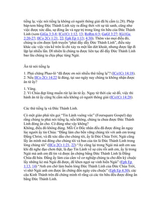 tiếng lạ; việc nói tiếng lạ không có người thông giải đã bị cấm (c.28). Phép
báp-tem bằng Đức Thánh Linh xảy ra đồng thời với sự tái sanh, cũng như
việc được xức dầu, sự đóng ấn và ngự trị trong lòng tín hữu của Đức Thánh
Linh (xem GiGa 3:3-8; ICo1Cr 1:12, 13; RoRm 6:3; GaGl 3:27; IGi1Ga
2:20-27; IICo 2Cr 1:21, 22; Eph Ep 1:13; 4:30). Thêm vào mọi điều đó,
chúng ta còn được lịnh truyền “phải đầy dẫy Đức Thánh Linh”, điều này
khác các việc vừa kể trên là chỉ xảy ra một lần dứt khoát, nhưng được lặp đi
lặp lại nhiều lần. Dĩ nhiên là chúng ta được liên tục đổ đầy Đức Thánh Linh
bao lâu chúng ta chịu phục tùng Ngài.
Ân tứ nói tiếng lạ
1. Phải chăng Phao-lô “đã được ơn nói nhiều thứ tiếng lạ”? (ICo1Cr 14:18).
2. Nếu IICo 2Cr 14:22 là đúng, tại sao ngày nay chúng ta không nhận được
ân tứ ấy?
1. Vâng.
2. Vì Chúa đẹp lòng muốn rút lại ân tứ ấy. Ngay từ thời các sứ đồ, việc thi
hành ân tứ ấy cũng bị cấm nếu không có người thông giải (ICo1Cr 14:28).
Các thứ tiếng lạ và Đức Thánh Linh.
Có một giáo phái tên gọi “Tin Lành vuông vức” (Foursquare Gospel) dạy
rằng chúng ta phải nói tiếng lạ, nếu không, chúng ta chưa được Đức Thánh
Linh đóng ấn cho. Có đúng như vậy không?
Không, điều đó không đúng. Mỗi Cơ Đốc nhân đều đã được đóng ấn ngay
lúc người ấy tin Chúa: “Đấng làm cho bền vững chúng tôi với anh em trong
Đấng Christ, và đã xức dầu cho chúng tôi, ấy là Đức Chúa Trời; Ngài cũng
lấy ấn mình mà đóng cho chúng tôi và ban của tin là Đức Thánh Linh trong
lòng chúng tôi” (IICo 2Cr 1:21, 22) “Ấy cũng lại trong Ngài mà anh em sau
khi đã nghe đạo chơn thật, là đạo Tin Lành về sự cứu rỗi anh em, ấy là trong
Ngài mà anh em đã tin và được ấn chứng bằng Đức Thánh Linh là Đấng
Chúa đã hứa. Đấng ấy làm của cầm về cơ nghiệp chúng ta cho đến kỳ chuộc
lấy những kẻ mà Ngài đã được, để khen ngợi sự vinh hiển Ngài” (Eph Ep
1:13, 14) “Anh em chớ làm buồn lòng Đức Thánh Linh của Đức Chúa Trời,
vì nhờ Ngài anh em được ấn chứng đến ngày cứu chuộc” (Eph Ep 4:30), các
câu Kinh Thánh trên đã chứng minh rõ rằng cả các tín hữu đều được đóng ấn
bằng Đức Thánh Linh.
 
