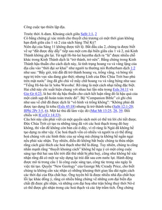 Công cuộc tạo thiên lập địa.
Trước thời A-đam. Khoảng cách giữa SaSt 1:1, 2
Có bằng chứng gì xác minh cho thuyết chủ trương có một thời gian không
hạn định giữa câu 1 và 2 của sách Sáng Thế Ký?
Niên đại của Sáng 11 không được tiết lộ. Bắt đầu câu 2, chúng ta được biết
về sự “đất được đầy dẫy” tiếp sau một cơn đại biến giữa câu 1 và 2, mà Kinh
Thánh không ghi lại. Từ ngữ Hi-bá-lai hayetha dịch ra “là” được nhiều chỗ
khác trong Kinh Thánh dịch là “trở thành, trở nên”. Bằng chứng trong Kinh
Thánh hậu thuẫn cho cách dịch này, là tình trạng hoang vu và vắng lặng của
địa cầu vào “thời đại sơ khai” như người ta thường nói Rotherham dịch 1:2
như sau: “Bấy giờ, trái đất đã trở thành hoang vu, trống vắng, và bóng tối
ngự trị trên vực sâu đang gào thét; nhưng Linh của Đức Chúa Trời bao phủ
trên mặt nước” ông đã ghi chú về mấy chữ hoang vu và vắng bóng như sau:
“Tiếng Hi-bá-lai là 'tohu Wavohu'. Rõ ràng là một cách nhại tiếng đặc biệt.
Hai chữ này chỉ xuất hiện chung với nhau hai lần nữa trong EsIs 34:11 và
Gie Gr 4:23, là hai thí dụ hậu thuẫn cho cách kết luận rằng đó là hậu quả của
một cảnh sụp đổ hoàn toàn trước đó”. Bộ “Companion Bible” có ghi chú
như sau về chữ đã được dịch là “vô hình và trống không": “Không phải đã
được tạo dựng là tohu (EsIs 45:18) nhưng là trở thành tohu (SaSt 12:1-20;
IIPhi 2Pr 3:5, 6). Một kẻ thù đã làm việc đó (Mat Mt 13:25, 28, 39. Đối
chiếu với ICo1Cr 14:33).
Câu hỏi này cần phải viết cả một quyển sách mới có thể trả lời chi tiết được.
Đức Chúa Trời có tạo ra những tảng đá với các hoá thạch trong đó hay
không, thì vấn đề không còn bàn cãi ở đây, vì rõ ràng là Ngài đã không hề
tạo dựng ra như vậy. Các hoá thạch vốn có nhiều và người ta có thể đồng
hoá chúng với các hình thức của sự sống mà chúng ta không hề ngần ngại
nếu phải xác nhận. Tuy nhiên, điều đó không bắt buộc chúng ta thừa nhận
rằng cách giải thích các hoá thạch như thế là đúng. Tuy nhiên, chúng ta cũng
nhấn mạnh rằng “thuyết khoảng cách” không hề ngụ ý có một công cuộc
sáng tạo thứ hai sau khi trời đất thứ nhất bị phá huỷ, cũng như không hề xác
nhận rằng đã có một sự xây dựng lại trái đất sau cơn nước lụt. Hành động
được mô tả trong câu 1 là công cuộc sáng tạo, công tác trong sáu ngày là
việc tái tạo. Quyển “New Geology” của George Mc Cready Price, cho biết
chúng ta không cần xác nhận có những khoảng thời gian lâu dài ngăn cách
các thời đại của Địa chất học. Ông tuyên bố là được nhiều nhà địa chất học
lỗi lạc khác đồng ý, rằng có nhiều bằng chứng về những cơn đại biến địa
chất đã được ghi nhận, và những cơn đại hoạ như trận hồng thuỷ thời Nô-ê
có thể được ghi nhận trong các hoá thạch và các lớp trầm tích. Ông chứng
 