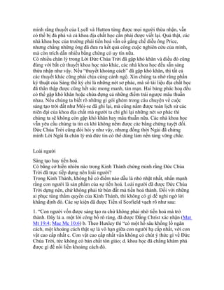 minh rằng thuyết của Lyell và Hutton từng được mọi người thừa nhận, vẫn
có thể bị đả phá và cả khoa địa chất học cần phải được viết lại. Quả thật, các
nhà khoa học của trường phái tiến hoá vẫn cố gắng chế diễu ông Price,
nhưng chẳng những ông đã đưa ra kết quả công cuộc nghiên cứu của mình,
mà còn trích dẫn nhiều bằng chứng có uy tín nữa.
Có nhiều chân lý trong Lời Đức Chúa Trời đã gặp khó khăn và điều đó cũng
đúng với bất cứ thuyết khoa học nào khác, các nhà khoa học đều sẵn sàng
thừa nhận như vậy. Nếu “thuyết khoảng cách” đã gặp khó khăn, thì tất cả
các thuyết khác cũng phải chịu cùng cảnh ngộ. Xin chúng ta nhớ rằng phần
ký thuật của Sáng thế ký chỉ là những nét sơ phác, mà số tài liệu địa chất học
đã thân thập được cũng hết sức mong manh, tản mạn. Hai bảng phác hoạ đều
có thể gặp khó khăn hoặc chứa đựng cả những điểm trái ngược mâu thuẫn
nhau. Nếu chúng ta biết rõ những gì gói ghém trong câu chuyện về cuộc
sáng tạo trời đất như Môi-se đã ghi lại, mà cũng nắm được toàn lịch sử các
niên đại của khoa địa chất mà người ta chỉ ghi lại những nét sơ phác thì
chúng ta sẽ không còn gặp khó khăn hay mâu thuẫn nữa. Các nhà khoa học
vẫn yêu cầu chúng ta tin cả khi không nếm được các bằng chứng tuyệt đối.
Đức Chúa Trời cũng đòi hỏi y như vậy, nhưng đồng thời Ngài đã chứng
minh Lời Ngài là chân lý mà đức tin có thể dùng làm nền tảng vững chắc.
Loài người
Sáng tạo hay tiến hoá.
Có bằng cớ hiển nhiên nào trong Kinh Thánh chứng minh rằng Đức Chúa
Trời đã trực tiếp dựng nên loài người?
Trong Kinh Thánh, không hề có điểm nào dẫu là nhỏ nhặt nhất, nhấn mạnh
rằng con người là sản phẩm của sự tiến hoá. Loài người đã được Đức Chúa
Trời dựng nên, chứ không phải từ bùn đất mà tiến hoá thành. Đối với những
ai phục tùng thẩm quyền của Kinh Thánh, thì không có gì để nghi ngờ lời
khẳng định đó. Các sự kiện đã được Tiến sĩ Scofield vạch rõ như sau:
1. “Con người vốn được sáng tạo ra chứ không phải nhờ tiến hoá mà trở
thành. Đây là a. một lời công bố rõ ràng, đã được Đấng Christ xác nhận (Mat
Mt 19:4; Mac Mc 10:6) b. Theo Huxley thì “có một hố sâu khổng lồ ngăn
cách, một khoảng cách thật sự là vô hạn giữa con người hạ cấp nhất, với con
vật cao cấp nhất c. Con vật cao cấp nhất vẫn không có chút ý thức gì về Đức
Chúa Trời, tức không có bản chất tôn giáo; d. khoa học đã chẳng khám phá
được gì để nối liền khoảng cách đó.
 