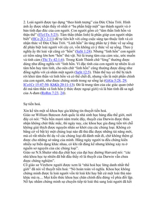 2. Loài người được tạo dựng “theo hình tượng” của Đức Chúa Trời. Hình
ảnh ấy được nhận thấy rõ nhất ở “ba phần hiệp một” tạo thành người và ở
bản tính đạo đức của con người. Con người gồm có “tâm thần linh hồn và
thân thể” (ITe1Tx 5:23). Tâm thần (thần linh) là phần giúp con người nhận
biết” (IICo 2Cr 2:11) để tự liên kết với công cuộc sáng tạo thuộc linh và có
nhận thức về Đức Chúa Trời. “Linh hồn” ẩn tàng phần tự ý thức về sự sống
để phân biệt loài người với cây cỏ, vốn không có ý thức về sự sống. Theo ý
nghĩa ấy thì loài vật cũng có “hồn” (SaSt 1:24). Nhưng “linh hồn” con người
có tiềm năng lớn hơn “hồn” thú vật. Nó là trung tâm của cảm xúc, ước muốn
và tình cảm (Thi Tv 42:1-6). Trong Kinh Thánh chữ “lòng” thường được
dùng như đồng nghĩa với “linh hồn. Vì đặc tính của con người tự nhiên là có
tâm hồn hay tâm linh, cho nên chữ “linh hồn” cũng thường được dùng như
đồng nghĩa với cá nhân một người (SaSt 12:5). Thân thể tuy có thể bị tách
rời khỏi tâm thần và linh hồn và có thể chết đi, nhưng vẫn là một phần chính
của con người, như được chứng minh trong sự sống lại (GiGa 5:28, 29;
ICo1Cr 15:47-50; KhKh 20:11-13). Đó là trung tâm của các giác quan (nhờ
đó mà tâm thần và linh hồn ý thức được ngoại giới) và là bản tính đã sa ngã
của A-đam (RoRm 7:23, 24).
Sự tiến hoá.
Xin kể tên một số khoa học gia không tin thuyết tiến hoá.
Giáo sư William Bateson Anh quốc là nhà sinh học hàng đầu thế giới, mới
đây có nói: “Nếu bốn mươi năm trước đây, thuyết của Darwin được thừa
nhận không chút thắc mắc, thì ngày nay, các khoa học gia đang tiến tới chỗ
không giải thích được nguyên nhân sơ khởi của các chủng loại. Không có
bằng cớ về bất kỳ một chủng loại nào đã thủ đắc được những tài năng mới,
mà có rất nhiều thí dụ về các chủng loại đã đánh mất đi, chớ không thêm gì
được cho những sở năng của mình. Hằng ngày người ta đều chứng kiến
nhiều sự biến dạng khác nhau, có khi rất đáng kể nhưng không xảy ra ở
nguồn sơ nguyên của các chủng loại”.
Giáo sư N.S.Shaler nhà địa chất học của đại học đường Harvard nói: “các
nhà khoa học tự nhiên đã bắt đầu thấy rõ là thuyết của Darwin vẫn chưa
được chứng nghiệm”.
Cố giáo sư Virehow người được xem là “nhà hoá học lừng danh nhất thế
giới” đã nói về thuyết tiến hoá: “Nó hoàn toàn vô nghĩa. Khoa học không
chứng minh được là loài người vốn từ loài khỉ hay bất cứ một loài thú nào
khác mà ra.... Mọi kiến thức khoa học chân chính đều đứng về phía đối lập.
Nỗ lực nhằm chứng minh sự chuyển tiếp từ loài thú sang loài người đã kết
 