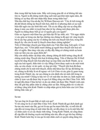 thúc trong thất bại hoàn toàn. Mắc xích trung gian đã và sẽ không thể nào
tìm ra. Người ta đã chứng minh rằng suốt một quá khứ năm ngàn năm, đã
không có sự thay đổi nào nhận thấy được trong nhân loại”.
Nhà địa chất học Gia-nã-đại Sir William Dawson nói: “Các di tích trong đá
đã dứt khoát chống lại thuyết tiến hoá, nhất là về phương diện có sự xuất
hiện đột ngột của các hình thái mới. Tất cả các đẳng cấp của sự sống đều
đang ở mức cao nhất và tuyệt hảo như từ lúc chúng mới được phú cho.
Người ta chẳng được biết gì cả về nguồn gốc con người”.
Giáo sư Agassiz một khao học gia hiện đại lỗi lạc nhất, nói: “Tôi ngạc nhiên
vì các giáo sư trong các đại học đường của chúng ta đã quá vội vàng truyền
bá từ các bục giảng của họ về những tàn tích của thuyết tiến hoá, trong khi
thuyết ấy vẫn còn là một lý thuyết chưa được chứng nghiệm”.
Tiến sĩ Etheridge chuyên gia lừng danh của Viện Bảo tàng Anh quốc về hoá
thạch học, nói: “Chín phần mười những gì người theo thuyết tiến hoá nói
đều vô nghĩa. Bảo tàng viện này có đầy dẫy bằng cớ chứng minh sự hoàn
toàn sai lầm của các quan điểm đó”.
Hãy còn nhiều nhân vật khác nữa, nhưng chừng đó thiết tưởng cũng đủ để
chứng minh rằng Thuyết tiến hoá là không đúng. Tiến sĩ Marion Mc H.Hull
tuyên bố rằng thuyết tiến hoá phá hoại sự mạc khải của Kinh Thánh, sự sa
ngã của loài người, thần tính và việc Đấng Christ được sanh ra do một trinh
nữa, sự cứu chuộc và tái sanh, và ông nói tiếp: “Thuyết tiến hoá đã được
chứng minh chỉ là một triết thuyết, nhiều nhà khoa học lỗi lạc đã không tin
nó, chúng ta đã thấy là nó đi ngược với Lời Chúa và các giáo lý quan trọng
trong Kinh Thánh vậy, tại sao chúng ta còn dành cho nó một chỗ trong tư
tưởng của mình? Chúng ta hãy trở về với một đức tin đơn sơ, lành mạnh nơi
chân lý trọn vẹn đã được bày tỏ qua Lời Hằng sống của Đức Chúa Trời. Mỗi
từ ngữ đều được Chúa hà hơi và do các nhân vật được Đức Thánh Linh cảm
thúc để giãi bày phần chân lý chẳng chút sai lầm. Riêng phần tôi và nhà tôi
sẽ đứng vững trên Kinh Thánh và chấp nhận giá trị hiển hiên của Lời Chúa
không thắc mắc gì”.
Sa-tan
Tại sao ông tin là quả thật có một con quỉ?
Vì tôi cũng tin là có một Đức Chúa Trời. Kinh Thánh đã gọi đích danh quỉ
Sa-tan sáu mươi sáu lần, gọi nó là ma quỉ ba mươi bốn lần, và mỗi khi đề
cập đến nó trong tổng số một trăm lần đó, nó đều được tỏ ra là một hữu thể
có nhân cách và có các thuộc tính riêng. Trong Kinh Thánh, nó cũng được
đề cập đến rất thường xuyên mà không nêu tên, dẫu có gọi tên hay không -
Kinh Thánh luôn bày tỏ ma quỉ là một nhân cách có quyền năng đang tìm
 