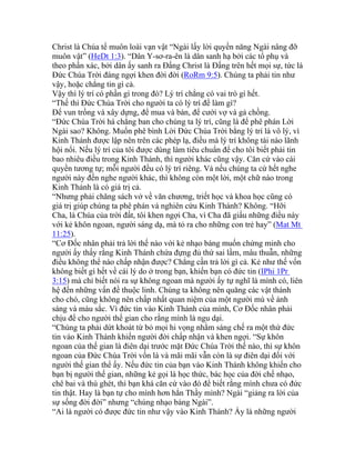 Christ là Chúa tể muôn loài vạn vật “Ngài lấy lời quyền năng Ngài nâng đỡ
muôn vật” (HeDt 1:3). “Dân Y-sơ-ra-ên là dân sanh hạ bởi các tổ phụ và
theo phần xác, bởi dân ấy sanh ra Đấng Christ là Đấng trên hết mọi sự, tức là
Đức Chúa Trời đáng ngợi khen đời đời (RoRm 9:5). Chúng ta phải tin như
vậy, hoặc chẳng tin gì cả.
Vậy thì lý trí có phần gì trong đó? Lý trí chẳng có vai trò gì hết.
“Thế thì Đức Chúa Trời cho người ta có lý trí để làm gì?
Để vun trồng và xây dựng, để mua và bán, để cưới vợ và gả chồng.
“Đức Chúa Trời há chẳng ban cho chúng ta lý trí, cũng là để phê phán Lời
Ngài sao? Không. Muốn phê bình Lời Đức Chúa Trời bằng lý trí là vô lý, vì
Kinh Thánh được lập nên trên các phép lạ, điều mà lý trí không tài nào lãnh
hội nổi. Nếu lý trí của tôi được dùng làm tiêu chuẩn để cho tôi biết phải tin
bao nhiêu điều trong Kinh Thánh, thì người khác cũng vậy. Căn cứ vào cái
quyền tương tự; mỗi người đều có lý trí riêng. Và nếu chúng ta cứ hết nghe
người này đến nghe người khác, thì không còn một lời, một chữ nào trong
Kinh Thánh là có giá trị cả.
“Nhưng phải chăng sách vở về văn chương, triết học và khoa học cũng có
giá trị giúp chúng ta phê phán và nghiên cứu Kinh Thánh? Không. “Hỡi
Cha, là Chúa của trời đất, tôi khen ngợi Cha, vì Cha đã giấu những điều này
với kẻ khôn ngoan, người sáng dạ, mà tỏ ra cho những con trẻ hay” (Mat Mt
11:25).
“Cơ Đốc nhân phải trả lời thế nào với kẻ nhạo báng muốn chứng minh cho
người ấy thấy rằng Kinh Thánh chứa đựng đủ thứ sai lầm, mâu thuẫn, những
điều không thể nào chấp nhận được? Chẳng cần trả lời gì cả. Kẻ như thế vốn
không biết gì hết về cái lý do ở trong bạn, khiến bạn có đức tin (IPhi 1Pr
3:15) mà chỉ biết nói ra sự không ngoan mà người ấy tự nghĩ là mình có, liên
hệ đến những vấn đề thuộc linh. Chúng ta không nên quăng các vật thánh
cho chó, cũng không nên chấp nhất quan niệm của một người mù về ánh
sáng và màu sắc. Vì đức tin vào Kinh Thánh của mình, Cơ Đốc nhân phải
chịu để cho người thế gian cho rằng mình là ngu dại.
“Chúng ta phải dứt khoát từ bỏ mọi hi vọng nhằm sáng chế ra một thứ đức
tin vào Kinh Thánh khiến người đời chấp nhận và khen ngợi. “Sự khôn
ngoan của thế gian là điên dại trước mặt Đức Chúa Trời thế nào, thì sự khôn
ngoan của Đức Chúa Trời vốn là và mãi mãi vẫn còn là sự điên dại đối với
người thế gian thể ấy. Nếu đức tin của bạn vào Kinh Thánh không khiến cho
bạn bị người thế gian, những kẻ gọi là học thức, bác học của đời chế nhạo,
chê bai và thù ghét, thì bạn khá căn cứ vào đó để biết rằng mình chưa có đức
tin thật. Hay là bạn tự cho mình hơn hẳn Thầy mình? Ngài “giảng ra lời của
sự sống đời đời” nhưng “chúng nhạo báng Ngài”.
“Ai là người có được đức tin như vậy vào Kinh Thánh? Ấy là những người
 