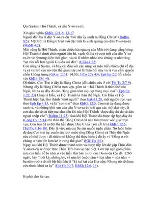 Quỉ Sa-tan, Hội Thánh, và dân Y-sơ-ra-ên.
Xin giải nghĩa KhKh 12:1-6, 13-17
Người đàn bà là dân Y-sơ-ra-ên “bởi dân ấy sanh ra Đấng Christ” (RoRm
9:5). Mặt trời là Đấng Christ với đặc tính là vinh quang của dân Y-sơ-ra-ên
(MaMl 4:2).
Mặt trăng là Hội Thánh, phản chiếu hào quang của Mặt trời đang vắng bóng.
Hội Thánh ở dưới chân người đàn bà, vạch rõ địa vị vượt trội của dân Y-sơ-
ra-ên về phương diện thời gian, và có lẽ nhằm nhắc cho chúng ta nhớ rằng
“sự cứu rỗi bởi người Giu-đa mà đến” (GiGa 4:22).
Con rồng là Sa-tan, và bảy cái đầu với các sừng và mão triều thiên chỉ về địa
vị và vai trò của nó trên thế gian này; nó là thần đời này và là vua cầm quyền
chốn không trung (GiGa 12:31; 14:30;; IICo 2Cr 4:4; Eph Ep 2:2 đối chiếu
với KhKh 13:1-4).
Dĩ nhiên, Con Trai ở đây là Đấng Christ (đối chiếu câu 5 với Thi Tv 2:7-9).
Nhưng đây là Đấng Christ trọn vẹn, gồm cả “Hội Thánh là thân thể của
Ngài, tức là sự đầy đủ của Đấng gồm tóm mọi sự trong mọi loài” (Eph Ep
1:22, 23) Chúa là Đầu, và Hội Thánh là thân thể Ngài. Cái Đầu và Hội
Thánh hiệp lại, làm thành “một người” theo GaGl 3:28, một người trọn vẹn
theo Eph Ep 4:13, và là “con trai” theo KhKh 12:5. Con trai ấy đang được
sanh ra, và những khổ nạn của dân Y-sơ-ra-ên trải qua các thời đại này, là
cơn đau đẻ sẽ cứ tiếp tục cho đến khi nào Hội Thánh “được đầy đủ do số dân
ngoại nhập vào” (RoRm 11:25). Sau khi Hội Thánh đã được tập họp đầy đủ
(Cong Cv 15:14) thì thân thể Đấng Christ đã nên tầm thước vóc giạc trọn
vẹn, Con trai đã ra đời thì liền được Đức Chúa Trời cất lên (KhKh 12:5;
ITe1Tx 4:16-18). Đây là việc mà quỉ Sa-tan muốn ngăn chận. Nó luôn luôn
đe doạ Con trai ấy, muốn ăn tươi nuốt sống Đấng Christ và Thân thể Ngài
nếu có thể được - dĩ nhiên nó không thể thực hiện ý đồ ấy vì “Đấng ở với
chúng ta vốn lớn hơn kẻ ở trong thế gian” (IGi1Ga 4:4).
Ngay sau khi Hội Thánh được thành toàn và được tiếp lên để gặp Chúa dân
Y-sơ-ra-ên sẽ được Đức Chúa Trời bảo vệ đặc biệt. Cơn đại nạn gồm phân
nửa của tuần lễ ba năm ở vào tuần thứ bảy mươi của Đa-ni-ên kéo dài 1260
ngày, hay “một kỳ, những kỳ, và nửa kỳ (một năm + hai năm + nửa năm =
ba năm rưởi) sẽ nổi bật hẳn lên là “kỳ tai hại của Gia-cốp; Nhưng nó sẽ được
cứu thoát khỏi sự ấy” (Gie Gr 30:7; KhKh 12:6, 14).
Bị phó cho Sa-tan.
 