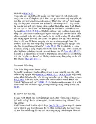 Giải thích ICo1Cr 5:5
Trong câu này, sứ đồ Phao-lô truyền cho Hội Thánh Cô-rinh-tô phó một
thuộc viên là tín đồ đã phạm tội tà dâm “cho quỉ Sa-tan để huỷ hoại phần xác
thịt, hầu cho linh hồn được cứu trong ngày Đức Chúa Giê-xu”. Lịnh truyền
này còn được phát hiện dưới một hình thức khác trong câu 13 “Hãy trừ bỏ
kẻ gian ác khỏi anh em”. Ít nhất cũng còn hai thí dụ khác trong Kinh Thánh
về việc con cái Đức Chúa Trời đáp ứng lại lời thách thức khiêu khích của
Sa-tan (Giop G 1:9-12; 2:4-6). Dĩ nhiên, việc này xảy ra nhằm chứng minh
rằng Đức Chúa Trời có thể nâng đỡ người của Ngài qua cơn thử thách. Phần
chứng minh đã hoàn tất và câu chuyện ghi lại vốn là sự nâng đỡ và an ủi lớn
cho những người thuộc về Đức Chúa Trời qua các thời đại. Phi-e-rơ cũng
từng bị phó mặc để Sa-tan sàng sảy như lúa mì, nhưng ông đã được báo
trước và được bảo đảm rằng Đấng Biện Hộ cho ông đang cầu nguyện “hầu
cho đức tin ông không thiếu thốn” (LuLc 22:31, 32). Và dĩ nhiên là chính
Chúa của chúng ta cũng từng bị phó cho Sa-tan y như vậy - Đức Thánh Linh
giục Ngài đến nơi đồng vắng để chịu quỉ Sa-tan cám dỗ (Mac Mc 1:12, 13).
Cần chú ý là người tín đồ Cô-rinh-tô phạm tội đã ăn năn hối cải sau khi từng
trải việc “bị phó cho Sa-tan”, và đã được nhập vào sự thông công trở lại với
Hội Thánh. (IICo 2Cr 2:6-11).
Sa-tan với thiên đàng.
Trên thiên đàng có quỉ Sa-tan không?
Sa-tan là vua cầm quyền chốn không trung, là vua chúa thế gian này và là
thần của kỷ nguyên này (Eph Ep 2:2; GiGa 12:31; IICo 2Cr 4:4). Việc nó bị
quăng khỏi thiên đàng hãy còn ở trong tương lai, mà lời Chúa chúng ta trong
LuLc 10:18 là lời báo trước, nên nó vẫn còn có thể vào ra mắt Đức Chúa
Trời để “kiện cáo anh em” (KhKh 12:10). Số phận cuối cùng của nó là sẽ bị
ném vào hồ lửa, tức là hoả ngục, nhưng đó là việc trong tương lai xin xem
20:10.
Sa-tan với một thân xác.
Có câu Kinh Thánh nào cho biết là hiện nay Sa-tan vốn không có thân xác
(vô hình) không? Trước khi sa ngã và còn ở trên thiên đàng, thì nó có thân
xác không?
Có lẽ Sa-tan chính là nhân vật đã được Exe Ed 28:11-19 trực tiếp đề cập đến
với tư cách là Vua thuộc linh của Ty-rơ. Phần mô tả đó cho thấy nguyên nó
có một thân thể rất đẹp đẽ vượt quá sức tưởng tượng của chúng ta. Theo tôi
 