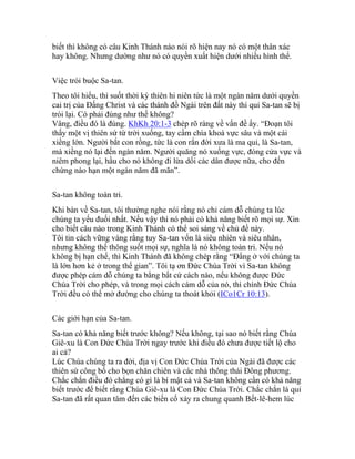 biết thì không có câu Kinh Thánh nào nói rõ hiện nay nó có một thân xác
hay không. Nhưng dường như nó có quyền xuất hiện dưới nhiều hình thể.
Việc trói buộc Sa-tan.
Theo tôi hiểu, thì suốt thời kỳ thiên hi niên tức là một ngàn năm dưới quyền
cai trị của Đấng Christ và các thánh đồ Ngài trên đất này thì quỉ Sa-tan sẽ bị
trói lại. Có phải đúng như thế không?
Vâng, điều đó là đúng. KhKh 20:1-3 chép rõ ràng về vấn đề ấy. “Đoạn tôi
thấy một vị thiên sứ từ trời xuống, tay cầm chìa khoá vực sâu và một cái
xiềng lớn. Người bắt con rồng, tức là con rắn đời xưa là ma quỉ, là Sa-tan,
mà xiềng nó lại đến ngàn năm. Người quăng nó xuống vực, đóng cửa vực và
niêm phong lại, hầu cho nó không đi lừa dối các dân được nữa, cho đến
chừng nào hạn một ngàn năm đã mãn”.
Sa-tan không toàn tri.
Khi bàn về Sa-tan, tôi thường nghe nói rằng nó chỉ cám dỗ chúng ta lúc
chúng ta yếu đuối nhất. Nếu vậy thì nó phải có khả năng biết rõ mọi sự. Xin
cho biết câu nào trong Kinh Thánh có thể soi sáng về chủ đề này.
Tôi tin cách vững vàng rằng tuy Sa-tan vốn là siêu nhiên và siêu nhân,
nhưng không thể thông suốt mọi sự, nghĩa là nó không toàn tri. Nếu nó
không bị hạn chế, thì Kinh Thánh đã không chép rằng “Đấng ở với chúng ta
là lớn hơn kẻ ở trong thế gian”. Tôi tạ ơn Đức Chúa Trời vì Sa-tan không
được phép cám dỗ chúng ta bằng bất cứ cách nào, nếu không được Đức
Chúa Trời cho phép, và trong mọi cách cám dỗ của nó, thì chính Đức Chúa
Trời đều có thể mở đường cho chúng ta thoát khỏi (ICo1Cr 10:13).
Các giới hạn của Sa-tan.
Sa-tan có khả năng biết trước không? Nếu không, tại sao nó biết rằng Chúa
Giê-xu là Con Đức Chúa Trời ngay trước khi điều đó chưa được tiết lộ cho
ai cả?
Lúc Chúa chúng ta ra đời, địa vị Con Đức Chúa Trời của Ngài đã được các
thiên sứ công bố cho bọn chăn chiên và các nhà thông thái Đông phương.
Chắc chắn điều đó chẳng có gì là bí mật cả và Sa-tan không cần có khả năng
biết trước để biết rằng Chúa Giê-xu là Con Đức Chúa Trời. Chắc chắn là quỉ
Sa-tan đã rất quan tâm đến các biến cố xảy ra chung quanh Bết-lê-hem lúc
 