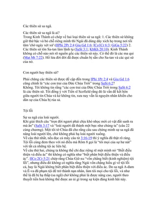 Các thiên sứ sa ngã.
Các thiên sứ sa ngã là ai?
Trong Kinh Thánh có chép về hai loại thiên sứ sa ngã: 1. Các thiên sứ không
giữ thứ bậc và bỏ chỗ riêng mình thì Ngài đã dùng dây xích họ trong nơi tối
tăm 'chờ ngày xét xử' (IIPhi 2Pr 2:4 Giu Gd 1:6; ICo1Cr 6:3; GiGa 5:22) 2.
Các thiên sứ tôn Sa-tan làm lãnh tụ (SaSt 3:1; KhKh 20:10). Kinh Thánh
không có chỗ nào nói rõ nguồn gốc các thiên sứ này. Có thể đó là các ma quỉ
(Mat Mt 7:22). Hồ lửa đời đời đã được chuẩn bị sẵn cho Sa-tan và các quỉ sứ
của nó.
Con người hay thiên sứ?
Phải chăng các thiên sứ được đề cập đến trong IPhi 1Pr 2:4 và Giu Gd 1:6
cũng chính là “các con trai của Đức Chúa Trời” trong SaSt 6:2?
Không. Tôi không tin rằng “các con trai của Đức Chúa Trời trong SaSt 6:2
là các thiên sứ. Tôi đồng ý với Tiến sĩ Scofield rằng đó là vấn đề kết hôn
giữa người tin Chúa và kẻ không tin, xưa nay vẫn là nguyên nhân khiến cho
dân sự của Chúa bị rủa sả.
Tội lỗi
Sự sa ngã của loài người.
Khi giải thích câu “trọn đời ngươi phải chịu khó nhọc mới có vật đất sanh ra
mà ăn” (SaSt 3:17 và “loài người đã thành một bực như chúng ta” (câu 22
cùng chương). Một tôi tớ Chúa đã cho rằng câu sau chứng minh sự sa ngã đã
nâng loài người lên, chứ không phải hạ loài người xuống.
Về câu thứ nhất, nếu đọc cả mấy câu từ 3:16-19 thì ý nghĩa đã thật rõ ràng.
Tội lỗi cùng đem theo với nó điều mà Rôm 8 gọi là “tôi mọi của sự hư nát”
với tất cả những tội ác liên hệ.
Về câu thứ hai, chúng ta không thể chỉ đọc riêng rẽ một mình nó “Biết điều
thiện và điều ác” thì không có nghĩa như “biết phân biệt điều thiện và điều
ác”. IICo 2Cr 5:21 chép rằng Chúa Giê-xu “vốn chẳng biết (kinh nghiệm) tội
lỗi”, nhưng điều đó không có nghĩa rằng Ngài vốn chẳng hiểu gì về tội lỗi
cả, hay là Ngài không biết phân biệt điều thiện với điều ác. Do sa ngã A-đam
và Ê-va đã phạm tội để trở thành nạn nhân, làm tôi mọi cho tội lỗi, và như
thế là đã bị hạ thấp (sa ngã) chớ không phải là được nâng cao, người theo
thuyết tiến hoá không thể được an ủi gì trong sự kiện đáng kinh hãi này.
 