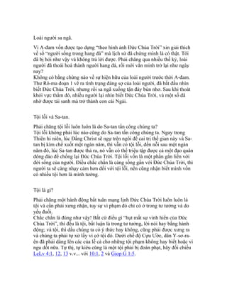 Loài người sa ngã.
Vì A-đam vốn được tạo dựng “theo hình ảnh Đức Chúa Trời” xin giải thích
về số “người sống trong hang đá” mà lịch sử đã chứng minh là có thật. Tôi
đã bị hỏi như vậy và không trả lời được. Phải chăng qua nhiều thế kỷ, loài
người đã thoái hoá thành người hang đá, rồi mới văn minh trở lại như ngày
nay?
Không có bằng chứng nào về sự hiện hữu của loài người trước thời A-đam.
Thư Rô-ma đoạn 1 vẽ ra tình trạng đáng sợ của loài người, đã bắt đầu nhìn
biết Đức Chúa Trời, nhưng rồi sa ngã xuống tận đáy bùn nhơ. Sau khi thoát
khỏi vực thẳm đó, nhiều người lại nhìn biết Đức Chúa Trời, và một số đã
nhờ được tái sanh mà trở thành con cái Ngài.
Tội lỗi và Sa-tan.
Phải chăng tội lỗi luôn luôn là do Sa-tan tấn công chúng ta?
Tội lỗi không phải lúc nào cũng do Sa-tan tấn công chúng ta. Ngay trong
Thiên hi niên, lúc Đấng Christ sẽ ngự trên ngôi để cai trị thế gian này và Sa-
tan bị kìm chế xuốt một ngàn năm, thì vẫn có tội lỗi, đến nỗi sau một ngàn
năm đó, lúc Sa-tan được thả ra, nó vẫn có thể triệu tập được cả một đạo quân
đông đảo để chống lại Đức Chúa Trời. Tội lỗi vốn là một phần gắn liền với
đời sống của người. Điều chắc chắn là càng sống gần với Đức Chúa Trời, thì
người ta sẽ càng nhạy cảm hơn đối với tội lỗi, nên cũng nhận biết mình vốn
có nhiều tội hơn là mình tưởng.
Tội là gì?
Phải chăng một hành động bất tuân mạng lịnh Đức Chúa Trời luôn luôn là
tội và cần phải xưng nhận, tuy sự vi phạm đó chỉ có ở trong tư tưởng và do
yếu đuối.
Chắc chắn là đúng như vậy! Bất cứ điều gì “hụt mất sự vinh hiển của Đức
Chúa Trời”, thì đều là tội, bất luận là trong tư tưởng, lời nói hay bằng hành
động; và tội, thì dầu chúng ta có ý thức hay không, cũng phải được xưng ra
và chúng ta phải tự xử lấy vì cớ tội đó. Dưới chế độ Cựu Ước, dân Y-sơ-ra-
ên đã phải dâng lên các của lễ cả cho những tội phạm không hay biết hoặc vì
ngu dốt nữa. Tự thị, tự kiêu cũng là một tội phải bị đoán phạt, hãy đối chiếu
LeLv 4:1, 12, 13 v.v... với 10:1, 2 và Giop G 1:5.
 