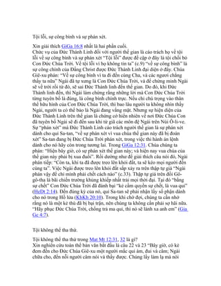 Tội lỗi, sự công bình và sự phán xét.
Xin giải thích GiGa 16:8 nhất là hai phần cuối.
Chức vụ của Đức Thánh Linh đối với người thế gian là cáo trách họ về tội
lỗi về sự công bình và sự phán xét “Tội lỗi” được đề cập ở đây là tội chối bỏ
Con Đức Chúa Trời. Về tội lỗi vì họ không tin ta” (c.9) “về sự công bình” là
sự công chính của Đấng Christ được Đức Thánh Linh đại diện ở đây. Chúa
Giê-xu phán: “Về sự công bình vì ta đi đến cùng Cha, và các ngươi chẳng
thấy ta nữa” Ngài đã tự xưng là Con Đức Chúa Trời, và để chứng minh Ngài
sẽ về trời rồi từ đó, sẽ sai Đức Thánh linh đến thế gian. Do đó, khi Đức
Thánh linh đến, thì Ngài làm chứng rằng những lời mà Con Đức Chúa Trời
từng tuyên bố là đúng, là công bình chính trực. Nếu chỉ chú trọng vào thân
thể hữu hình của Con Đức Chúa Trời, thì bao lâu người ta không nhìn thấy
Ngài, người ta có thể bảo là Ngài đang vắng mặt. Nhưng sự hiện diện của
Đức Thánh Linh trên thế gian là chứng cớ hiển nhiên về nơi Đức Chúa Con
đã tuyên bố Ngài sẽ đi đến sau khi từ giã các môn đệ Ngài trên Núi Ô-li-ve.
Sự “phán xét” mà Đức Thánh Linh cáo trách người thế gian là sự phán xét
dành cho quỉ Sa-tan, “về sự phán xét vì vua chúa thế gian này đã bị đoán
xét” Sa-tan đang bị Đức Chúa Trời phán xét, trong việc thi hành án lệnh
dành cho nó hãy còn trong tương lai. Trong GiGa 12:31. Chúa chúng ta
phán: “Hiện bây giờ, có sự phán xét thế gian này; và hiện nay vua chúa của
thế gian này phải bị xua đuổi”. Rồi dường như để giải thích câu nói đó, Ngài
phán tiếp: “Còn ta, khi ta đã được treo lên khỏi đất, ta sẽ kéo mọi người đến
cùng ta”. Việc Ngài được treo lên khỏi đất sắp xảy ra trên thập tự giá “Ngài
phán vậy để chỉ mình phải chết cách nào” (c.33). Thập tự giá trên đồi Gô-
gô-tha là bãi chiến trường khủng khiếp nhất trải mọi thời đại. Tại đó “bằng
sự chết” Con Đức Chúa Trời đã đánh bại “kẻ cầm quyền sự chết, là vua quỉ”
(HeDt 2:14). Đến đúng kỳ của nó, quỉ Sa-tan sẽ phải nhận lấy số phận dành
cho nó trong Hồ lửa (KhKh 20:10). Trong khi chờ đợi, chúng ta cần nhớ
rằng nó là một kẻ thù đã bị bại trận, nên chúng ta không cần phải sợ hãi nữa.
“Hãy phục Đức Chúa Trời, chống trả ma quỉ, thì nó sẽ lánh xa anh em” (Gia
Gc 4:7).
Tội không thể tha thứ.
Tội không thể tha thứ trong Mat Mt 12:31, 32 là gì?
Xin nghiên cứu toàn thể bản văn bắt đầu là câu 22 và 23 “Bây giờ, có kẻ
đem đến cho Đức Chúa Giê-xu một người mắc quỉ ám, đui và câm; Ngài
chữa cho, đến nỗi người câm nói và thấy được. Chúng lấy làm lạ mà nói
 