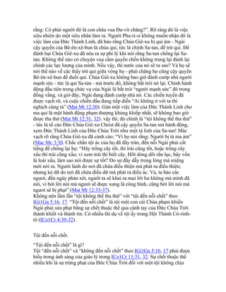 rằng: Có phải người đó là con cháu vua Đa-vít chăng?”. Rõ ràng đó là việc
siêu nhiên do một siêu nhân làm ra. Người Pha-ri-si không muốn nhận đó là
việc làm của Đức Thánh Linh, đã bảo rằng Chúa Giê-xu bị quỉ ám - Ngài
cậy quyền của Bê-ên-xê-bun là chúa quỉ, tức là chính Sa-tan, để trừ quỉ. Để
đánh bại Chúa Giê-xu đã nêu ra sự phi lý khi nói rằng Sa-tan chống lại Sa-
tan. Không thể nào có chuyện vua cầm quyền chốn không trung lại đánh lại
chính các lực lượng của mình. Nếu vậy, thì nước của nó sẽ ra sao? Và họ sẽ
nói thế nào về các thầy trừ quỉ giữa vòng họ - phải chăng họ cũng cậy quyền
Bê-ên-xê-bun để đuổi quỉ. Chúa Giê-xu không bao giờ đánh cướp nhà người
mạnh sức - tức là quỉ Sa-tan - mà trước đó, không bắt trói nó lại. Chính hành
động đầu tiên trong chức vụ của Ngài là bắt trói “người mạnh sức” đó trong
đồng vắng, và giờ đây, Ngài đang đánh cướp nhà nó. Các chiến tuyến đã
được vạch rõ, và cuộc chiến đấu đang tiếp diễn “Ai không ở với ta thì
nghịch cùng ta” (Mat Mt 12:30). Gán một việc làm của Đức Thánh Linh cho
ma quỉ là một hành động phạm thượng khủng khiếp nhất, sẽ không bao giờ
được tha thứ (Mat Mt 12:31, 32). vậy thì, đó chính là “tội không thể tha thứ”
- tức là tố cáo Đức Chúa Giê-xu Christ đã cậy quyền Sa-tan mà hành động,
xem Đức Thánh Linh của Đức Chúa Trời như một tà linh của Sa-tan! Mác
vạch rõ rằng Chúa Giê-xu đã cảnh cáo: “Vì họ nói rằng: Người bị tà ma ám”
(Mac Mc 3:30. Chắc chắn tội ác của họ đã đầy tràn, đến nỗi Ngài phải cất
tiếng để chống lại họ: “Hãy trồng cây tốt, thì trái cũng tốt, hoặc trồng cây
xấu thì trái cũng xấu; vì xem trái thì biết cây. Hỡi dòng dõi rắn lục, bây vốn
là loài xấu, làm sao nói được sự tốt? Do sự đầy dẫy trong lòng mà miệng
mới nói ra. Người lành do nơi đã chứa điều thiện mà phát ra điều thiện;
nhưng kẻ dữ do nơi đã chứa điều dữ mà phát ra điều ác. Vả, ta bảo các
ngươi, đến ngày phán xét, người ta sẽ khai ra mọi lời hư không mà mình đã
nói, vì bởi lời nói mà ngươi sẽ được xưng là công bình, cũng bởi lời nói mà
ngươi sẽ bị phạt” (Mat Mt 12:33-37).
Không nên lầm lẫn “tội không thể tha thứ” với “tội đến nỗi chết” theo
IGi1Ga 5:16, 17. “Tội đến nỗi chết” là tội một con cái Chúa phạm khiến
Ngài phải sửa phạt bằng sự chết thuộc thể qua cánh tay của Đức Chúa Trời
thánh khiết và thành tín. Có nhiều thí dụ về tội ấy trong Hội Thánh Cô-rinh-
tô (ICo1Cr 4:30-32).
Tội đến nỗi chết.
“Tội đến nỗi chết” là gì?
Tội “đến nỗi chết” và “không đến nỗi chết” theo IGi1Ga 5:16, 17 phải được
hiểu trong ánh sáng của giáo lý trong ICo1Cr 11:31, 32. Sự chết thuộc thể
nhiều khi là sự trừng phạt của Đức Chúa Trời đối với một tội không chịu
 