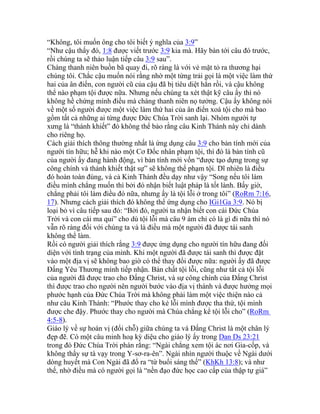 “Không, tôi muốn ông cho tôi biết ý nghĩa của 3:9”
“Như cậu thấy đó, 1:8 được viết trước 3:9 kia mà. Hãy bàn tới câu đó trước,
rồi chúng ta sẽ thảo luận tiếp câu 3:9 sau”.
Chàng thanh niên buồn bã quay đi, rõ ràng là với vẻ mặt tỏ ra thương hại
chúng tôi. Chắc cậu muốn nói rằng nhờ một từng trải gọi là một việc làm thứ
hai của ân điển, con người cũ của cậu đã bị tiêu diệt hẳn rồi, và cậu không
thể nào phạm tội được nữa. Nhưng nếu chúng ta xét thật kỹ câu ấy thì nó
không hề chứng mình điều mà chàng thanh niên nọ tưởng. Cậu ấy không nói
về một số người được một việc làm thứ hai của ân điển xoá tội cho mà bao
gồm tất cả những ai từng được Đức Chúa Trời sanh lại. Nhóm người tự
xưng là “thánh khiết” đó không thể bảo rằng câu Kinh Thánh này chỉ dành
cho riêng họ.
Cách giải thích thông thường nhất là ứng dụng câu 3:9 cho bản tính mới của
người tín hữu; hễ khi nào một Cơ Đốc nhân phạm tội, thì đó là bản tính cũ
của người ấy đang hành động, vì bản tính mới vốn “được tạo dựng trong sự
công chính và thánh khiết thật sự” sẽ không thể phạm tội. Dĩ nhiên là điều
đó hoàn toàn đúng, và cả Kinh Thánh đều dạy như vậy “Song nếu tôi làm
điều mình chẳng muốn thì bởi đó nhận biết luật pháp là tốt lành. Bấy giờ,
chẳng phải tôi làm điều đó nữa, nhưng ấy là tội lỗi ở trong tôi” (RoRm 7:16,
17). Nhưng cách giải thích đó không thể ứng dụng cho IGi1Ga 3:9. Nó bị
loại bỏ vì câu tiếp sau đó: “Bởi đó, người ta nhận biết con cái Đức Chúa
Trời và con cái ma quỉ” cho dù tội lỗi mà câu 9 ám chỉ có là gì đi nữa thì nó
vẫn rõ ràng đối với chúng ta và là điều mà một người đã được tái sanh
không thể làm.
Rồi có người giải thích rằng 3:9 được ứng dụng cho người tín hữu đang đối
diện với tình trạng của mình. Khi một người đã được tái sanh thì được đặt
vào một địa vị sẽ không bao giờ có thể thay đổi được nữa: người ấy đã được
Đấng Yêu Thương mình tiếp nhận. Bản chất tội lỗi, cũng như tất cả tội lỗi
của người đã được trao cho Đấng Christ, và sự công chính của Đấng Christ
thì được trao cho người nên người bước vào địa vị thánh và được hưởng mọi
phước hạnh của Đức Chúa Trời mà không phải làm một việc thiện nào cả
như câu Kinh Thánh: “Phước thay cho kẻ lỗi mình được tha thứ, tội mình
được che đậy. Phước thay cho người mà Chúa chẳng kể tội lỗi cho” (RoRm
4:5-8).
Giáo lý về sự hoán vị (đổi chỗ) giữa chúng ta và Đấng Christ là một chân lý
đẹp đẽ. Có một câu minh hoạ kỳ diệu cho giáo lý ấy trong Dan Ds 23:21
trong đó Đức Chúa Trời phán rằng: “Ngài chẳng xem tội ác nơi Gia-cốp, và
không thấy sự tà vạy trong Y-sơ-ra-ên”. Ngài nhìn người thuộc về Ngài dưới
dòng huyết mà Con Ngài đã đổ ra “từ buổi sáng thế” (KhKh 13:8); và như
thế, nhờ điều mà có người gọi là “nền đạo đức học cao cấp của thập tự giá”
 