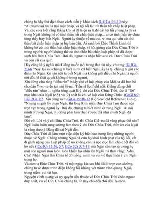 chúng ta hãy thử dịch theo cách diễn ý khúc sách IGi1Ga 3:4-10 này:
“Ai phạm tội tức là trái luật pháp, và tội lỗi là tinh thần bất chấp luật pháp.
Vả, các con biết rằng Đấng Christ đã hiện ra là để cất tội lỗi chúng ta đi và
trong Ngài không hề có tinh thần bất chấp luật pháp... ai có tinh thần ấy chưa
từng thấy hay biết Ngài. Người ấy thuộc về ma quỉ, vì ma quỉ vốn có tinh
thần bất chấp luật pháp từ lúc ban đầu. Ai sanh bởi Đức Thánh Linh thì
không hề có tinh thần bất chấp luật pháp, vì hột giống của Đức Chúa Trời ở
trong người; người không thể có tinh thần bất chấp luật pháp vì đã được
sanh bởi Đức Chúa Trời. Bởi đó, người ta nhận biết con cái Đức Chúa Trời
và con cái ma quỉ”.
Đây cũng là ý nghĩa mà Giăng muốn nói trong thư tín này, chương IGi1Ga
2:3-6 “Này tại sao chúng ta biết mình đã biết Ngài, ấy là tại chúng ta giữ các
điều răn Ngài. Kẻ nào nói ta biết Ngài mà không giữ điều răn Ngài, là người
nói dối, lẽ thật quyết không ở trong người.
Xin đừng cho rằng “điều răn” ở đây chỉ về luật pháp của Môi-se đã ban bố
cho dân Y-sơ-ra-ên tại núi Si-nai. Tiến sĩ Scofield nói: Giăng dùng chữ
“điều răn” theo 1. nghĩa tổng quát là ý chỉ của Đức Chúa Trời, tức là “lời”
mạc khải của Ngài (c.5) và (2) nhất là chỉ về luật của Đấng Christ (GaGl 6:2;
IIGi 2Ga 1:5. Xin cũng xem GiGa 15:10-12 (Bộ Scofield Reference Bible).
“Nhưng ai giữ lời phán Ngài, thì lòng kính mến Đức Chúa Trời được nên
trọn vẹn trong người ấy. Bởi đó, chúng ta biết mình ở trong Ngài. Ai nói
mình ở trong Ngài, thì cũng phải làm theo (bước đi) như chính Ngài đã
làm”.
Đối với Lời và ý chỉ Đức Chúa Trời, thì Chúa Giê-xu đã vâng phục thế nào?
Ngài luôn luôn sung sướng làm theo ý chỉ Đức Chúa Trời, thức ăn của Ngài
là vâng theo ý Đấng đã sai Ngài đến.
Đức Chúa Trời đã làm một việc diệu kỳ biết bao trong lòng những người
thuộc về Ngài! Chẳng những Ngài đã cứu họ khỏi hình phạt của tội lỗi, cất
đi gánh nặng của Luật pháp để nó không còn là nọc đọc làm cho chết đối với
họ nữa (ICo1Cr 15:56, 57; IICo 2Cr 3:7-11) mà Ngài còn tạo ra trong họ
một con người mới luôn luôn khiến họ nhìn lên Ngài mà thưa rằng: A-ba,
Cha! Nhận Ngài làm Chúa tể đời sống mình và vui vẻ thực hiện ý chỉ Ngài
trong họ.
Và cảm tạ Đức Chúa Trời, vì một ngày kia sau khi đã đi trọn con đường,
chúng ta sẽ được trình diện không lỗi không vết trứơc vinh quang Ngài,
trong niềm vui vô hạn.
Nguyện vinh quang và uy quyền đều thuộc về Đức Chúa Trời khôn ngoan
duy nhất, và về Cứu Chúa chúng ta, từ nay cho đến đời đời. A-men.
 