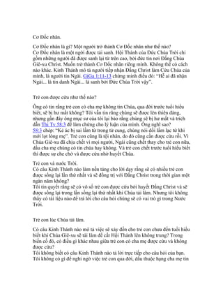 Cơ Đốc nhân.
Cơ Đốc nhân là gì? Một người trở thành Cơ Đốc nhân như thế nào?
Cơ Đốc nhân là một ngời được tái sanh. Hội Thánh của Đức Chúa Trời chỉ
gồm những người đã được sanh lại từ trên cao, bởi đức tin nơi Đấng Chúa
Giê-xu Christ. Muốn trở thành Cơ Đốc nhân riêng mình. Không thế có cách
nào khác. Kinh Thánh mô tả người tiếp nhận Đấng Christ làm Cứu Chúa của
mình, là người tin Ngài. GiGa 1:11-13 chứng minh điều đó: “Hễ ai đã nhận
Ngài... là tin danh Ngài... là sanh bởi Đức Chúa Trời vậy”.
Trẻ con được cứu như thế nào?
Ông có tin rằng trẻ con có cha mẹ không tin Chúa, qua đời trước tuổi hiểu
biết, sẽ bị hư mất không? Tôi vẫn tin rằng chúng sẽ được lên thiên đàng,
nhưng gần đây ông mục sư của tôi lại bảo rằng chúng sẽ bị hư mất và trích
dẫn Thi Tv 58:3 để làm chứng cho lý luận của mình. Ông nghĩ sao?
58:3 chép: “Kẻ ác bị sai lầm từ trong tử cung, chúng nói dối lầm lạc từ khi
mới lọt lòng mẹ”. Trẻ con cũng là tội nhân, do đó cũng cần được cứu rỗi. Vì
Chúa Giê-xu đã chịu chết vì mọi người, Ngài cũng chết thay cho trẻ con nữa,
dầu cha mẹ chúng có tin chúa hay không. Và trẻ con chết trước tuổi hiểu biết
thì được sự che chở và được cứu nhờ huyết Chúa.
Trẻ con và nước Trời.
Có câu Kinh Thánh nào làm nền tảng cho lời dạy rằng sẽ có nhiều trẻ con
được sống lại lần thứ nhất và sẽ đồng trị với Đấng Christ trong thời gian một
ngàn năm không?
Tôi tin quyết rằng sẽ có vô số trẻ con được cứu bởi huyết Đấng Christ và sẽ
được sống lại trong lần sống lại thứ nhất khi Chúa tái lâm. Nhưng tôi không
thấy có tài liệu nào để trả lời cho câu hỏi chúng sẽ có vai trò gì trong Nước
Trời.
Trẻ con lúc Chúa tái lâm.
Có câu Kinh Thánh nào mô tả việc sẽ xảy đến cho trẻ con chưa đến tuổi hiểu
biết khi Chúa Giê-xu sẽ tái lâm để cất Hội Thánh lên không trung? Trong
biến cố đó, có điều gì khác nhau giữa trẻ con có cha mẹ được cứu và không
được cứu?
Tôi không biết có câu Kinh Thánh nào tả lời trực tiếp cho câu hỏi của bạn.
Tôi không có gì để nghi ngờ việc trẻ con qua đời, dầu thuộc hạng cha mẹ tin
 