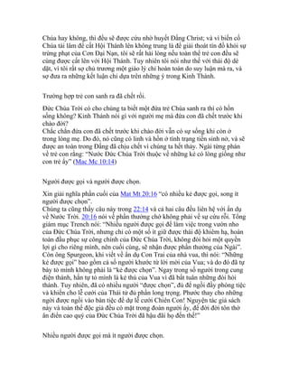 Chúa hay không, thì đều sẽ được cứu nhờ huyết Đấng Christ; và vì biến cố
Chúa tái lâm để cất Hội Thánh lên không trung là để giải thoát tín đồ khỏi sự
trừng phạt của Cơn Đại Nạn, tôi sẽ rất hài lòng nếu toàn thể trẻ con đều sẽ
cùng được cất lên với Hội Thánh. Tuy nhiên tôi nói như thế với thái độ dè
dặt, vì tôi rất sợ chủ trương một giáo lý chỉ hoàn toàn do suy luận mà ra, và
sợ đưa ra những kết luận chỉ dựa trên những ý trong Kinh Thánh.
Trường hợp trẻ con sanh ra đã chết rồi.
Đức Chúa Trời có cho chúng ta biết một đứa trẻ Chúa sanh ra thì có hồn
sống không? Kinh Thánh nói gì với người mẹ mà đứa con đã chết trước khi
chào đời?
Chắc chắn đứa con đã chết trước khi chào đời vẫn có sự sống khi còn ở
trong lòng mẹ. Do đó, nó cũng có linh và hồn ở tình trạng tiền sinh nở, và sẽ
được an toàn trong Đấng đã chịu chết vì chúng ta hết thảy. Ngài từng phán
về trẻ con rằng: “Nước Đức Chúa Trời thuộc về những kẻ có lòng giống như
con trẻ ấy” (Mac Mc 10:14)
Người được gọi và người được chọn.
Xin giải nghĩa phần cuối của Mat Mt 20:16 “có nhiều kẻ được gọi, song ít
người được chọn”.
Chúng ta cũng thấy câu này trong 22:14 và cả hai câu đều liên hệ với ẩn dụ
về Nước Trời. 20:16 nói về phần thưởng chớ không phải về sự cứu rỗi. Tổng
giám mục Trench nói: “Nhiều người được gọi để làm việc trong vườn nho
của Đức Chúa Trời, nhưng chỉ có một số ít giữ được thái độ khiêm hạ, hoàn
toàn đầu phục sự công chính của Đức Chúa Trời, không đòi hỏi một quyền
lợi gì cho riêng mình, nên cuối cùng, sẽ nhận được phần thưởng của Ngài”.
Còn ông Spurgeon, khi viết về ẩn dụ Con Trai của nhà vua, thì nói: “Những
kẻ được gọi” bao gồm cả số người khước từ lời mời của Vua; và do đó đã tự
bày tỏ mình không phải là “kẻ được chọn”. Ngay trong số người trong cung
điện thánh, hắn tự tỏ mình là kẻ thù của Vua vì đã bất tuân những đòi hỏi
thánh. Tuy nhiên, đã có nhiều người “được chọn”, đủ để ngồi đầy phòng tiệc
và khiến cho lễ cưới của Thái tử đủ phần long trọng. Phước thay cho những
ngời được ngồi vào bàn tiệc để dự lễ cưới Chiên Con! Nguyện tác giả sách
này và toàn thể độc giả đều có mặt trong đoàn người ấy, để đời đời tôn thờ
ân điển cao quý của Đức Chúa Trời đã hậu đãi họ đến thế!”
Nhiều người được gọi mà ít người được chọn.
 