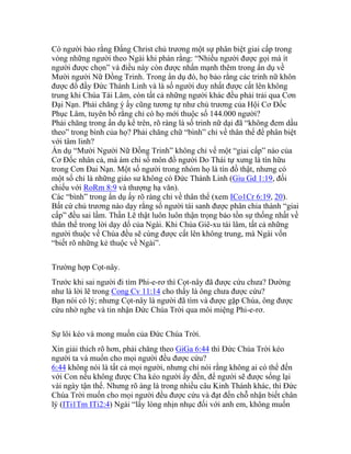 Có người bảo rằng Đấng Christ chủ trương một sự phân biệt giai cấp trong
vòng những người theo Ngài khi phán rằng: “Nhiều người được gọi mà ít
người được chọn” và điều này còn được nhấn mạnh thêm trong ẩn dụ về
Mười người Nữ Đồng Trinh. Trong ẩn dụ đó, họ bảo rằng các trinh nữ khôn
được đổ đầy Đức Thánh Linh và là số người duy nhất được cất lên không
trung khi Chúa Tái Lâm, còn tất cả những người khác đều phải trải qua Cơn
Đại Nạn. Phải chăng ý ấy cũng tương tự như chủ trương của Hội Cơ Đốc
Phục Lâm, tuyên bố rằng chỉ có họ mới thuộc số 144.000 người?
Phải chăng trong ẩn dụ kể trên, rõ ràng là số trinh nữ dại đã “không đem dầu
theo” trong bình của họ? Phải chăng chữ “bình” chỉ về thân thể để phân biệt
với tâm linh?
Ẩn dụ “Mười Người Nữ Đồng Trinh” không chỉ vế một “giai cấp” nào của
Cơ Đốc nhân cả, mà ám chỉ số môn đồ người Do Thái tự xưng là tín hữu
trong Cơn Đai Nạn. Một số người trong nhóm họ là tín đồ thật, nhưng có
một số chỉ là những giáo sư không có Đức Thánh Linh (Giu Gd 1:19, đối
chiếu với RoRm 8:9 và thượng hạ văn).
Các “bình” trong ẩn dụ ấy rõ ràng chỉ về thân thể (xem ICo1Cr 6:19, 20).
Bất cứ chủ trương nào dạy rằng số người tái sanh được phân chia thành “giai
cấp” đều sai lầm. Thần Lẽ thật luôn luôn thận trọng bảo tồn sự thống nhất về
thân thể trong lời dạy dổ của Ngài. Khi Chúa Giê-xu tái lâm, tất cả những
người thuộc về Chúa đều sẽ cùng được cất lên không trung, mà Ngài vốn
“biết rõ những kẻ thuộc về Ngài”.
Trường hợp Cọt-nây.
Trước khi sai người đi tìm Phi-e-rơ thì Cọt-nây đã được cứu chưa? Dường
như là lời lẽ trong Cong Cv 11:14 cho thấy là ông chưa được cứu?
Bạn nói có lý; nhưng Cọt-nây là người đã tìm và được gặp Chúa, ông được
cứu nhờ nghe và tin nhận Đức Chúa Trời qua môi miệng Phi-e-rơ.
Sự lôi kéo và mong muốn của Đức Chúa Trời.
Xin giải thích rõ hơn, phải chăng theo GiGa 6:44 thì Đức Chúa Trời kéo
người ta và muốn cho mọi người đều được cứu?
6:44 không nói là tất cả mọi người, nhưng chỉ nói rằng không ai có thể đến
với Con nếu không được Cha kéo người ấy đến, để người sẽ được sống lại
vài ngày tận thế. Nhưng rõ àng là trong nhiều câu Kinh Thánh khác, thì Đức
Chúa Trời muốn cho mọi người đều được cứu và đạt đến chỗ nhận biết chân
lý (ITi1Tm ITi2:4) Ngài “lấy lòng nhịn nhục đối với anh em, không muốn
 