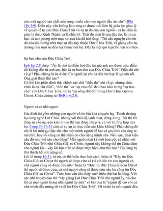 cho một người nào chất mất song muốn cho mọi người đều ăn năn” (IPhi
1Pr 3:9). Điều này vẫn không làm sáng tỏ được mối liên hệ giữa hai giáo lý
về quyền tể trị của Đức Chúa Trời và sự tự do của con người - cả hai đều là
giáo lý theo Kinh Thánh và là chân lý. Thái độ phải lẽ của đức tin, là tin cả
hai, và noi gương một mục sư xưa kia đã nói rằng: “Tôi cầu nguyện cho tín
đồ của tôi dường như mọi sự đều tuỳ thuộc Đức Chúa Trời, và giảng cho họ
dường như mọi sự đều tuỳ thuộc nơi họ. Đây là một qui luật tốt nên noi theo.
Sự ban cho của Đức Chúa Trời.
Eph Ep 2:8 chép: “Ấy là nhờ ân điển bởi đức tin mà anh em được cứu, điều
đó không đến từ anh em, bèn là sự ban cho của Đức Chúa Trời”. Điều đó chỉ
về gì? Phải chăng là ân điển? Có người lại cho là đức tin hay là sự cứu rỗi.
Ông giải thích thế nào?
Có thể kéo phân định thật chính xác chữ “điều đó” chỉ về gì; nhưng chắc
chắn là cả “ân điển”, “đức tin” và “sự cứu rỗi” đều bao hàm trong “sự ban
cho” của Đức Chúa Trời, tức là “sự sống đời đời trong Đức Chúa Giê-xu
Christ, Chúa chúng ta (RoRm 6:23).
Ngươi và cả nhà ngươi.
Gia đình tôi gồm những con người vô tín bất khả chuyển lay. Thỉnh thoảng
họ cũng nghe Lời Chúa, nhưng với thái độ lạnh nhạt, dửng dưng. Tôi thì tin
rằng sự cầu nguyện kiên trì có thể tạo được phép lạ, cả với trường hợp của
họ. Cong Cv 16:31 còn có sự an ủi thực tiễn nào khác không? Phải chăng đó
chỉ là lời mời gọi đặc thù cho một mình người đề lao và gia đình của ông ta
mà thôi, hay tôi cũng có thể nhận nó cho riêng mình nữa. Nếu vậy, phải hiểu
câu đó như thế nào cho đúng? Mỗi người phải ký một hoà ước cá nhân với
Đức Chúa Trời nhờ Chúa Giê-xu Christ, người này không thể tin Chúa dùm
cho người kia - vậy lời hứa trên sẽ được thực hiện như thế nào? Tôi đang bị
thử thách hết sức nặng nề.
Lời lẽ trong 16:31, tự nó, có thể hiểu theo hai cách: hoặc là “Hãy tin Đức
Chúa Giê-xu Christ thì ngươi sẽ được cứu và (vì cớ đức tin của ngươi) cả
nhà ngươi cũng sẽ được cứu nữa” hoặc là “Hãy tin Đức Chúa Giê-xu Christ
thì người sẽ được cứu; cả nhà ngươi cũng sẽ được cứu nếu họ cũng tin Đức
Chúa Giê-xu Christ”. Toàn bản văn cho thấy cách hiểu thứ hai là đúng. Với
các nhà truyền đạo thì “hãy giảng Lời Đức Chúa Trời cho người ấy, và cho
tất cả mọi người trong nhà người ấy nữa” và kết quả là “người đề lao với cả
nhà mình đều mừng rỡ vì đã tin Đức Chúa Trời”. Dĩ nhiên là mỗi người đều
 