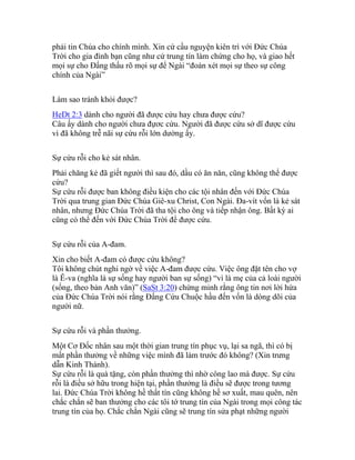 phải tin Chúa cho chính mình. Xin cứ cầu nguyện kiên trì với Đức Chúa
Trời cho gia đình bạn cũng như cứ trung tín làm chứng cho họ, và giao hết
mọi sự cho Đấng thấu rõ mọi sự để Ngài “đoán xét mọi sự theo sự công
chính của Ngài”
Làm sao tránh khỏi được?
HeDt 2:3 dành cho người đã được cứu hay chưa được cứu?
Câu ấy dành cho người chưa đựơc cứu. Người đã được cứu sở dĩ được cứu
vì đã không trễ nãi sự cứu rỗi lớn dường ấy.
Sự cứu rỗi cho kẻ sát nhân.
Phải chăng kẻ đã giết người thì sau đó, dầu có ăn năn, cũng không thể được
cứu?
Sự cứu rỗi được ban không điều kiện cho các tội nhân đến với Đức Chúa
Trời qua trung gian Đức Chúa Giê-xu Christ, Con Ngài. Đa-vít vốn là kẻ sát
nhân, nhưng Đức Chúa Trời đã tha tội cho ông và tiếp nhận ông. Bất kỳ ai
cũng có thể đến với Đức Chúa Trời để được cứu.
Sự cứu rỗi của A-đam.
Xin cho biết A-đam có được cứu không?
Tôi không chút nghi ngờ về việc A-đam được cứu. Việc ông đặt tên cho vợ
là Ê-va (nghĩa là sự sống hay người ban sự sống) “vì là mẹ của cả loài người
(sống, theo bản Anh văn)” (SaSt 3:20) chứng minh rằng ông tin nơi lời hứa
của Đức Chúa Trời nói rằng Đấng Cứu Chuộc hầu đến vốn là dòng dõi của
người nữ.
Sự cứu rỗi và phần thưởng.
Một Cơ Đốc nhân sau một thời gian trung tín phục vụ, lại sa ngã, thì có bị
mất phần thưởng về những việc mình đã làm trước đó không? (Xin trưng
dẫn Kinh Thánh).
Sự cứu rỗi là quà tặng, còn phần thưởng thì nhờ công lao mà được. Sự cứu
rỗi là điều sở hữu trong hiện tại, phần thưởng là điều sẽ được trong tương
lai. Đức Chúa Trời không hề thất tín cũng không hề sơ xuất, mau quên, nên
chắc chắn sẽ ban thưởng cho các tôi tớ trung tín của Ngài trong mọi công tác
trung tín của họ. Chắc chắn Ngài cũng sẽ trung tín sửa phạt những người
 