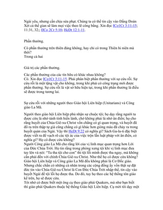 Ngài yêu, nhưng cần chịu sửa phạt. Chúng ta có thể tin cậy vào Đấng Đoán
Xét cả thế gian sẽ làm mọi việc theo lẽ công bằng. Xin đọc ICo1Cr 3:11-15;
11:31, 32;; IICo 2Cr 5:10; HeDt 12:1-11.
Phần thưởng.
Có phần thưởng trên thiên đàng không, hay chỉ có trong Thiên hi niên mà
thôi?
Trong cả hai
Giá trị các phần thưởng.
Các phần thưởng của các tín hữu có khác nhau không?
Có. Xin đọc ICo1Cr 3:11-15. Phải phân biệt phần thưởng với sự cứu rỗi. Sự
cứu rỗi là một tặng vật cho không, trong khi phải có công trạng mới được
phần thưởng. Sự cứu rỗi là vật sở hữu hiện tại, trong khi phần thưởng là điều
sẽ được trong tương lai.
Sự cứu rỗi với những người theo Giáo hội Liên hiệp (Unitarians) và Công
giáo La Mã.
Người theo giáo hội Liên hiệp phủ nhận sự chuộc tội; họ dạy rằng người ta
được cứu là nhờ tánh tính hiền lành, chớ không phải là nhờ ân điển; họ cho
rằng huyết của Chúa Giê-xu Christ vốn chẳng có gì quan trọng, và huyết đã
đổ ra trên thập tự giá cũng chẳng có gì khác hơn giòng máu đã chảy ra trong
huyết quản của Ngài. Vậy thì HeDt 9:22 có nghĩa gì? Sách Ga-la-ti đặc biệt
được viết ra để vạch rõ các tội ác của việc trộn lẫn luật pháp với ân điển, có
nghĩa gì? Họ có được cứu không?
Người Công giáo La Mã cho rằng lời của vị linh mục quan trọng hơn Lời
của Đức Chúa Trời. Họ tin rằng trong phòng xưng tội khi vị linh mục đưa
tay lên và nói: “Ta tha tội cho con” thì tội lỗi mình được tha ngay, mà không
cần phải đến với chính Chúa Giê-xu Christ. Như thế họ có được cứu không?
Giáo hội Liên hiệp và Công giáo La Mã đều không phải là Cơ Đốc giáo.
Nhưng chắc chắn có những cá nhân trong các cộng đồng ấy vốn thật sự đặt
đức tin vào Chúa Giê-xu Christ là Con Đức Chúa Trời nhập thể, tin cậy vào
huyết Ngài để tội lỗi họ được tha. Do đó, tuy họ theo các hệ thống tôn giáo
kể trên, họ sẽ được cứu.
Tôi nhớ có được biết một ông cụ theo giáo phái Quakers, mà như bạn biết
thì giáo phái Quakers thuộc hệ thống Giáo hội Liên hiệp. Cụ mời tôi dạy một
 