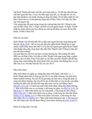 lớp Kinh Thánh mỗi tuần một lần, mở trong nhà cụ. Tôi đã làm như thế qua
một thời gian khá lâu, và tuy cho đến ngày qua đời, cụ vẫn gắn bó với các
đạo hữu Quakers của mình, nhưng cụ từng thú nhận với tôi rằng mình tin nơi
Đức Chúa Giê-xu và thờ phượng Ngài như là Đức Chúa Trời mặc lấy thân
xác loài người vậy.
Việc giảng dạy rất quan trọng trong các trường hợp như thế. Chúng ta nên
cảm tạ Đức Chúa Trời vì Ngài vốn biết rõ ai là người thuộc về Ngài. Và bất
chấp họ thuộc nhóm này hay nhóm nọ, nếu họ đã được tái sanh, thì họ đều
thuộc về Đức Chúa Trời.
Phải nói sao đây?
Kinh Thánh vốn dễ hiểu đến nỗi cả đến một người khờ dại cũng không thể
lầm lạc (EsIs 35:8) - thế tại sao các nhà giải nghĩa Kinh Thánh lại có quá
nhiều ý kiến khác nhau như thế? Có lý nào hai người giải nghĩa Kinh Thánh
mâu thuẫn nhau đều cùng được đầy dẫy Đức Thánh Linh? Chúng ta làm thế
nào để biết ai đúng?
Lời giải đáp cho câu hỏi của bạn ở trong chương hai Thư Giăng thứ nhất.
Mỗi con cái Đức Chúa Trời đều có Đức Thánh Linh ngự trong lòng và phải
nghiên cứu Lời Đức Chúa Trời dưới sự chỉ dẫn của Đức Thánh Linh để làm
lương thực nuôi dưỡng đời sống thuộc linh của mình, chớ không theo sự chỉ
dẫn của ai cả. Xin đặc biệt đọc kỹ các câu 20-27.
Mão triều thiên.
Mão triều thiên có nghĩa gì, chẳng hạn mão triều thiên vinh hiển v.v...?
Kinh Thánh phân biệt rõ ràng sự cứu rỗi và các phần thưởng, mà mão triều
thiên là phần thưởng. Sự cứu rỗi là quà tặng (sự ban cho), trong khi phải có
công mới được thưởng. Sự cứu rỗi là vật sở hữu hiện có của tín đồ, còn phần
thưởng thì phải chờ cho đến khi ứng hầu trước toà án của Đấng Christ
(ICo1Cr 3:11-15). Có năm loại mão triều thiên được dùng làm phần thưởng.
1. Mão triều thiên của sự vui mừng vì đã trung tín phục vụ (ITe1Tx 2:19, 20;
Phi Pl 4:1) 2. Mão triều thiên của sự công bình, vì đã trung tín làm chứng
(IITi 2Tm 4:8) 3. Mão triều thiên của sự sống, vì đã trung tín chịu thử thách
(GiGa 13:12; KhKh 2:1); 4. Mão triều thiên vinh hiển, vì đã trung tín chịu
khổ (IPhi 1Pr 5:4; HeDt 2:9) 5. Mão triều thiên không hư nát, vì đã trung tín
tiết chế trong cuộc đua để được Đấng Christ khen thưởng (ICo1Cr 9:24-27).
Bước đi (sống) theo xác thịt
 
