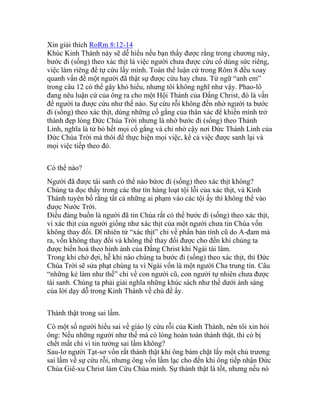 Xin giải thích RoRm 8:12-14
Khúc Kinh Thánh này sẽ dễ hiểu nếu bạn thấy được rằng trong chương này,
bước đi (sống) theo xác thịt là việc người chưa được cứu cố dùng sức riêng,
việc làm riêng để tự cứu lấy mình. Toàn thể luận cứ trong Rôm 8 đều xoay
quanh vấn đề một người đã thật sự được cứu hay chưa. Từ ngữ “anh em”
trong câu 12 có thể gây khó hiểu, nhưng tôi không nghĩ như vậy. Phao-lô
đang nêu luận cứ của ông ra cho một Hội Thánh của Đấng Christ, đó là vấn
đề người ta được cứu như thế nào. Sự cứu rỗi không đến nhờ người ta bước
đi (sống) theo xác thịt, dùng những cố gắng của thân xác để khiến mình trở
thành đẹp lòng Đức Chúa Trời nhưng là nhờ bước đi (sống) theo Thánh
Linh, nghĩa là từ bỏ hết mọi cố gắng và chỉ nhờ cậy nơi Đức Thánh Linh của
Đức Chúa Trời mà thôi để thực hiện mọi việc, kể cả việc được sanh lại và
mọi việc tiếp theo đó.
Có thể nào?
Người đã được tái sanh có thể nào bứơc đi (sống) theo xác thịt không?
Chúng ta đọc thấy trong các thư tín hàng loạt tội lỗi của xác thịt, và Kinh
Thánh tuyên bố rằng tất cả những ai phạm vào các tội ấy thì không thể vào
được Nước Trời.
Điều đáng buồn là người đã tin Chúa rất có thể bước đi (sống) theo xác thịt,
vì xác thịt của người giống như xác thịt của một người chưa tin Chúa vốn
không thay đổi. Dĩ nhiên từ “xác thịt” chỉ về phần bản tính cũ do A-đam mà
ra, vốn không thay đổi và không thể thay đổi được cho đến khi chúng ta
được biến hoá theo hình ảnh của Đấng Christ khi Ngài tái lâm.
Trong khi chờ đợi, hễ khi nào chúng ta bước đi (sống) theo xác thịt, thì Đức
Chúa Trời sẽ sửa phạt chúng ta vì Ngài vốn là một người Cha trung tín. Câu
“những kẻ làm như thế” chỉ về con người cũ, con người tự nhiên chưa được
tái sanh. Chúng ta phải giải nghĩa những khúc sách như thế dưới ánh sáng
của lời dạy dỗ trong Kinh Thánh về chủ đề ấy.
Thành thật trong sai lầm.
Có một số người hiểu sai về giáo lý cứu rỗi của Kinh Thánh, nên tôi xin hỏi
ông: Nếu những người như thế mà có lòng hoàn toàn thành thật, thì có bị
chết mất chỉ vì tin tưởng sai lầm không?
Sau-lơ người Tạt-sơ vốn rất thành thật khi ông bám chặt lấy một chủ trương
sai lầm về sự cứu rỗi, nhưng ông vốn lầm lạc cho đến khi ông tiếp nhận Đức
Chúa Giê-xu Christ làm Cứu Chúa mình. Sự thành thật là tốt, nhưng nếu nó
 