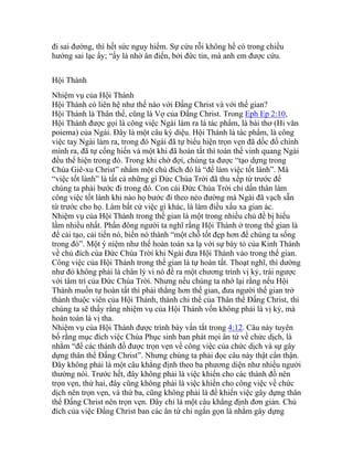 đi sai đường, thì hết sức nguy hiểm. Sự cứu rỗi không hề có trong chiều
hướng sai lạc ấy; “ấy là nhờ ân điển, bởi đức tin, mà anh em được cứu.
Hội Thánh
Nhiệm vụ của Hội Thánh
Hội Thánh có liên hệ như thế nào với Đấng Christ và với thế gian?
Hội Thánh là Thân thể, cũng là Vợ của Đấng Christ. Trong Eph Ep 2:10,
Hội Thánh được gọi là công việc Ngài làm ra là tác phẩm, là bài thơ (Hi văn
poiema) của Ngài. Đây là một câu kỳ diệu. Hội Thánh là tác phẩm, là công
việc tay Ngài làm ra, trong đó Ngài đã tự biểu hiện trọn vẹn đã dốc đổ chính
mình ra, đã tự cống hiến và một khi đã hoàn tất thì toàn thể vinh quang Ngài
đều thể hiện trong đó. Trong khi chờ đợi, chúng ta được “tạo dựng trong
Chúa Giê-xu Christ” nhằm một chủ đích đó là “để làm việc tốt lành”. Mà
“việc tốt lành” là tất cả những gì Đức Chúa Trời đã thu xếp từ trước để
chúng ta phải bước đi trong đó. Con cái Đức Chúa Trời chỉ dấn thân làm
công việc tốt lành khi nào họ bước đi theo nẻo đường mà Ngài đã vạch sẵn
từ trước cho họ. Làm bất cứ việc gì khác, là làm điều xấu xa gian ác.
Nhiệm vụ của Hội Thánh trong thế gian là một trong nhiều chủ đề bị hiểu
lầm nhiều nhất. Phần đông người ta nghĩ rằng Hội Thánh ở trong thế gian là
để cải tạo, cải tiến nó, biến nó thành “một chỗ tốt đẹp hơn để chúng ta sống
trong đó”. Một ý niệm như thế hoàn toàn xa lạ với sự bày tỏ của Kinh Thánh
về chủ đích của Đức Chúa Trời khi Ngài đưa Hội Thánh vào trong thế gian.
Công việc của Hội Thánh trong thế gian là tự hoàn tất. Thoạt nghĩ, thì dường
như đó không phải là chân lý vì nó đề ra một chương trình vị kỷ, trái ngược
với tâm trí của Đức Chúa Trời. Nhưng nếu chúng ta nhớ lại rằng nếu Hội
Thánh muốn tự hoàn tất thì phải thắng hơn thế gian, đưa người thế gian trở
thành thuộc viên của Hội Thánh, thành chi thể của Thân thể Đấng Christ, thì
chúng ta sẽ thấy rằng nhiệm vụ của Hội Thánh vốn không phải là vị kỷ, mà
hoàn toàn là vị tha.
Nhiệm vụ của Hội Thánh được trình bày vắn tắt trong 4:12. Câu này tuyên
bố rằng mục đích việc Chúa Phục sinh ban phát mọi ân tứ về chức dịch, là
nhằm “để các thánh đồ được trọn vẹn về công việc của chức dịch và sự gây
dựng thân thể Đấng Christ”. Nhưng chúng ta phải đọc câu này thật cẩn thận.
Đây không phải là một câu khẳng định theo ba phương diện như nhiều người
thường nói. Trước hết, đây không phải là việc khiến cho các thánh đồ nên
trọn vẹn, thứ hai, đây cũng không phải là việc khiến cho công việc về chức
dịch nên trọn vẹn, và thứ ba, cũng không phải là để khiến việc gây dựng thân
thể Đấng Christ nên trọn vẹn. Đây chỉ là một câu khẳng định đơn giản. Chủ
đích của việc Đấng Christ ban các ân tứ chỉ ngắn gọn là nhằm gây dựng
 