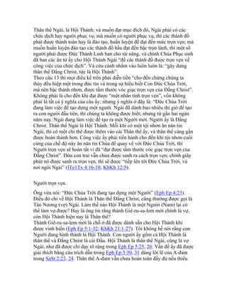 Thân thể Ngài, là Hội Thánh; và muốn đạt mục đích đó, Ngài phải có các
chức dịch hay người phục vụ; mà muốn có người phục vụ, thì các thánh đồ
phải được thành toàn hay là đào tạo, huấn luyện để đạt đến mức trọn vẹn; mà
muốn huấn luyện đào tạo các thánh đồ hầu đạt đến bậc trọn lành, thì một số
người phải được Đức Thánh Linh ban cho tài năng, và chính Chúa Phục sinh
đã ban các ân tứ ấy cho Hội Thánh Ngài “để các thánh đồ được trọn vẹn về
công việc của chức dịch”. Và cứu cánh nhằm vào luôn luôn là: “gây dựng
thân thể Đấng Christ, tức là Hội Thánh”.
Theo câu 13 thì mọi điều kể trên phải diễn tiến “cho đến chừng chúng ta
thảy đều hiệp một trong đức tin và trong sự hiểu biết Con Đức Chúa Trời,
mà nên bậc thành nhơn, được tầm thước vóc giạc trọn vẹn của Đấng Christ”.
Không phải là cho đến khi đạt được “một nhân tính trọn vẹn”, vốn không
phải là tất cả ý nghĩa của câu ấy; nhưng ý nghĩa ở đây là: “Đức Chúa Trời
đang làm việc để tạo dựng một người. Ngài đã dành bao nhiêu thì giờ để tạo
ra con người đầu tiên, thì chúng ta không được biết; nhưng từ gần hai ngàn
năm nay. Ngài đang làm việc để tạo ra một Người mới. Người ấy là Đấng
Christ. Thân thể Ngài là Hội Thánh. Mỗi khi có một tội nhơn ăn năn tin
Ngài, thì có một chi thể được thêm vào cái Thân thể ấy, và thân thể càng gần
được hoàn thành hơn. Công việc ấy phải tiến hành cho đến khi tội nhơn cuối
cùng của chế độ này ăn năn tin Chúa để quay về với Đức Chúa Trời, thì
Người trọn vẹn sẽ hoàn tất vì đã “đạt được tấm thước vóc giạc trọn vẹn của
Đấng Christ”. Đứa con trai vẫn chưa được sanh ra cách trọn vẹn; chính giây
phút nó được sanh ra trọn vẹn, thì sẽ được “tiếp lên tới Đức Chúa Trời, và
nơi ngôi Ngài” (ITe1Tx 4:16-18; KhKh 12:5).
Người trọn vẹn.
Ông vừa nói: “Đức Chúa Trời đang tạo dựng một Người” (Eph Ep 4:23).
Điều đó chỉ về Hội Thánh là Thân thể Đấng Christ, cũng thường được gọi là
Tân Nương (vợ) Ngài. Làm thế nào Hội Thánh là một Người (Nam) lại có
thể làm vợ được? Hay là ông tin rằng thành Giê-ru-sa-lem mới chính là vợ,
còn Hội Thánh hiện nay là Thân thể?
Thành Giê-ru-sa-lem mới là chỗ ở đã được dành sẵn cho Hội Thánh khi
được vinh hiển (Eph Ep 5:1-32; KhKh 21:1-27). Tôi không hề nói rằng con
Người đang hình thành là Hội Thánh. Con người ấy gồm cả Hội Thánh là
thân thể và Đấng Christ là cái Đầu. Hội Thánh là thân thể Ngài, cũng là vợ
Ngài, như đã được chỉ dạy rõ ràng trong Eph Ep 5:25, 26. Vấn đề ấy đã được
giải thích bằng câu trích dẫn trong Eph Ep 5:30, 31 dùng lời lẽ của A-đam
trong SaSt 2:23, 24. Thân thể A-đam vẫn chưa hoàn toàn đầy đủ nếu thiếu
 