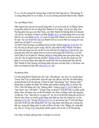 Ê-va, vốn là xương bởi xương ông và thịt bởi thịt ông mà ra. Thế nhưng, Ê-
va cũng đồng thời là vợ A-đam. Ê-va là cái bóng mà hình thật là Hội Thánh.
Vợ của Đấng Christ
Một người bạn của tôi tin quyết rằng dân Y-sơ-ra-ên mới là vợ Đấng Christ,
trong khi chính tôi thì tin rằng Hội Thánh là Vợ Ngài. Chị ấy tin rằng Tân
Nương phải trải qua cơn Đại Nam, còn Hội Thánh thì không Khi trò chuyện
với chị ấy, tôi được rõ thêm vài điều KhKh 21:9, 10 chép rằng Giê-ru-sa-lem
Mới là vợ, còn HeDt 12:22, 23 vạch rõ rằng Hội Thánh và Giê-ru-sa-lem chỉ
là một: Tại sao mười hai cửa của thành Giê-ru-sa-lem Mới lại mang tên của
mười hai chi phái Y-sơ-ra-ên?
Vợ Mới (Tân Nương) của Đấng Christ là Hội Thánh (Eph Ep 5:25-33) với
tôi, thì câu ấy đã giải quyết xong vấn đề. Quả thật là Hội Thánh vốn được
xây trên nền tảng của các sứ đồ và các nhà tiên tri (Eph Ep 2:20) do đó, các
tảng đá làm nền cho thành Giê-ru-sa-lem mới mang tên mười hai vị sứ đồ
của Chiên Con là phải lẽ. Nhưng chúng ta cũng đừng bao giờ quên rằng “sự
cứu rỗi vốn từ người Giu-đa mà đến” (GiGa 4:22), do đó tên mười hai chi
phái Y-sơ-ra-ên được đem đặt cho mười hai cửa của thành phố đời đời đó.
Hội Thánh là Tân Nương sẽ không phải trải qua cơn đại Nạn, vì đã được cứu
khỏi cơn thạnh nộ hầu đến (ITe1Tx 1:9, 10).
Sự phong chức
Có nền tảng Kinh Thánh nào cho việc “tấn phong” các mục sư, truyền đạo?
Trong Tân Ước có bốn khúc sách đề cập việc đặt tay liên hệ với hành động
tương đương là lễ tấn phong. Chính từ ngữ “tấn phong” hay “phong chức”
dùng theo ý nghĩa chỉ định, bổ nhiệm giáo phẩm, không thấy có trong Tân
Ước. Chữ vẫn dùng chỉ việc “phong chức” trong Cong Cv 14:23 thật ra là
“lựa chọn” hay “chỉ định”. Trong Công vụ đoạn 6. Sau khi bảy vị chấp sự đã
được chọn, thì được các sứ đồ bổ nhiệm vào chức vụ bằng cách cầu nguyện
và đặt tay. Các “nhà tiên tri và giáo sư” tại An-ti-ốt đã biệt riêng Ba-na-ba và
Sau-lơ cho chức vụ truyền giáo bằng cách đặt tay trên họ, kiêng ăn và cầu
nguyện (13:1-52). Trong ITi1Tm 4:14 và 1:6 ân tứ ban cho Ti-mô-thê được
cho biết là đã xảy đến đồng thời với việc ông được hội đồng các trưởng lão
đặt tay, trong đó dừng như có mặt cả Phao-lô nữa. Câu “Đừng vội vàng đặt
tay trên ai” trong 5:22 cũng được nhiều người cho là chỉ về lễ tấn phong.
Các Mục sư được phong chức và nhiệm vụ của họ.
 