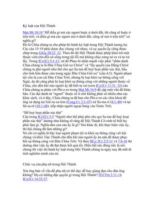 Kỷ luật của Hội Thánh
Mat Mt 18:18 “Hễ điều gì mà các ngươi buộc ở dưới đất, thì cũng sẽ buộc ở
trên trời, và điều gì mà các ngươi mở ở dưới đất, cũng sẽ mở ở trên trời” có
nghĩa gì?
Đó là Chúa chúng ta cho phép thi hành kỷ luật trong Hội Thánh tương lai.
Các câu 15-19 phải được đọc chung với nhau; và uy quyền ấy cũng được
chép trong GiGa 20:22, 23. Theo đó thì Hội Thánh được phép khai trừ một
thuộc viên (tín đồ) cứ sống trong tội lỗi mà không chịu xưng nó ra và tự xử
lấy. Trong ICo1Cr 5:1-13, sứ đồ Phao-lô nhấn mạnh việc phải “nhân danh
Chúa chúng ta là Đức Chúa Giê-xu Christ” và “lấy quyền của Đấng Christ
chúng ta phó người như thế cho quỉ Sa-tan để huỷ hoại phần xác thịt, hầu
cho linh hồn được cứu trong ngày Đức Chúa Giê-xu” (câu 4,5). Người phạm
tội vốn là con cái Đức Chúa Trời, nhưng bị loại khỏi sự thông công với
Ngài, do đó cũng phải bị loại khỏi sự thông công với những người thuộc về
Chúa, cho đến khi nào người ấy đã biết tự xử (xem ICo1Cr 11:31, 32) câu
Chúa chúng ta phán với Phi-e-rơ trong Mat Mt 16:9 đề cập một vấn đề khác
hẳn. Các đại danh từ “ngươi” thuộc số ít chớ không phải số nhiều như các
khúc sách, và ở đây, Chúa chúng ta đã ban cho Phi-e-rơ các chìa khoá để
ông sử dụng tại Giê-ru-sa-lem (Cong Cv 2:1-47) xứ Sa-ma-ri (8:1-40) và tại
Sê-sa-rê (10:1-48), tiếp nhận người ngoại bang vào Nước Trời.
“Để huỷ hoại phần xác thịt”
Câu trong ICo1Cr 5:5 “Người như thế phải phó cho quỉ Sa-tan để huỷ hoại
phần xác thịt” dường như không rõ ràng để Hội Thánh Cô-rinh-tô biết họ
phải làm gì. Nghĩa đen của câu ấy là gì? Nói khác đi, khi thực hiện việc ấy,
thì hội chúng đã làm những gì?
Nó chỉ có nghĩa là hãy loại người phạm tội ra khỏi sự thông công với hội
chúng và khỏi Tiệc Thánh cho đến khi nào người ấy ăn năn để được phục
hồi sự thông công với Đức Chúa Trời. Và theo IICo 2Cr 2:5-11 và 7:8-16 thì
dường như việc ấy đã đạt được kết quả tốt. Điều hết sức đáng tiếc là nói
chung thì việc thi hành kỷ luật trong Hội Thánh chúng ta ngày nay đã mất đi
tính nghiêm minh của nó.
Chức vụ của phụ nữ trong Hội Thánh
Xin ông bàn về vấn đề phụ nữ có thể dạy dỗ hay giảng đạo cho đàn ông
không? Họ có những đặc quyền gì trong Hội Thánh? ITi1Tm 2:11-14
ICo1Cr 14:33-37.
 