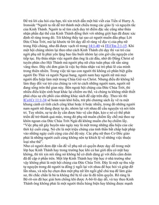 Để trả lời câu hỏi của bạn, tôi xin trích dẫn một bài viết của Tiến sĩ Hurry A.
Ironside “Người ta rất dễ trở thành một chiều trong các giáo lý và nguyên tắc
của Kinh Thánh. Người ta sẽ tìm cách duy trì điểm đặc sắc cũng như thừa
nhận phần đại thể của Kinh Thánh đồng thời với những giới hạn đã được xác
định rõ ràng trong đó. Tôi không thấy tại sao có người muốn đầu phục Lời
Đức Chúa Trời, mà lại khước từ lời dạy dỗ rõ ràng về địa vị của phụ nữ
trong Hội chúng, như đã được vạch rõ trong 14:1-40 và ITi1Tm 2:1-15. Khi
một hội chúng nhóm lại theo như cách Kinh Thánh chỉ dạy thì vai trò của
ngời phụ nữ là phải yên lặng bao lâu buổi nhóm lại còn giờ cầu nguyện còn
tiếp tục. Họ thừa nhận việc người đàn ông là cái đầu, nhờ đó Đấng Christ sẽ
tuyên phán cho Hội Thánh mà người phụ nữ chịu tuân phục rất sẵn sàng
vâng theo. Đây chỉ đơn giản là việc họ thừa nhận vai trò phải lẽ của mình
trong thiên nhiên. Trong việc tái tạo con người thì không có phân biệt giữa
người Do Thái và người Ngoại bang, người nam hay người nữ mà mọi
người đều hiệp làm một trong Chúa Giê-xu Christ. Nhưng điều đó không hề
làm thay đổi vai trò của chúng ta với tư cách những người nam, người nữ
đang sống trên thế gian này. Bên ngoài hội chúng của Đức Chúa Trời, thì
nhiều điều kiện sinh hoạt khác lại chiếm ưu thế, và chúng ta không nhất thiết
phải chịu sự chi phối của những khúc sách đề cập trên đây. Theo tôi thì
ICo1Cr 11:1-34 sẽ hoàn toàn khó hiểu, trừ phi chương sách ấy vẽ ra một
khung cảnh có tính cách công khai hoặc ít hoặc nhiều, trong đó những người
nam người nữ đang được tự do, nhóm lại với nhau để cầu nguyện và nói tiên
tri. Tuy nhiên, sự tự do ấy cần được bảo vệ cẩn thận, kẻo e nó có thể phát
triển để trở thành quá mức, trong đó phụ nữ muốn chiếm lấy chỗ mà theo sự
khôn ngoan của Đức Chúa Trời Ngài đã không muốn cho họ chiếm lấy.
“Việc phụ nữ gây huyên náo ngày nay là một trong những dấu hiệu của các
thời kỳ cuối cùng. Nó chỉ là một triệu chứng của tinh thần bất chấp luật pháp
vào những ngày cuối cùng của chế độ này. Các phụ nữ theo Cơ Đốc giáo
phải là những người cuối cùng không nên tự khích lệ về những việc thuộc
loại như thế”.
Như có người đem đặt vấn đề về phụ nữ có quyền được dạy dỗ trong một
lớp học Kinh Thánh hay trong trường học khi cả hai giới đều có mặt hay
không, thì tôi xin nói rằng nó không hề có dính dáng gì với điều cấm đoán
đã đề cập ở phần trên. Một lớp Kinh Thánh hay lớp học ở nhà trường như
vậy không phải là một hội chúng của Đức Chúa Trời. Đây là một sự thu xếp
tự nguyện trong đó người ta đồng ý ngồi lại với nhau để học hỏi và giúp đỡ
lẫn nhau, và nếu họ chọn đưa một phụ nữ lên ngồi ghế chủ toạ để làm giáo
sư, thì chắc chắn là bà ta không thể bị tố cáo là đã tiếm quyền. Rõ ràng là
Bê-rít-sin đã học giải hơn chồng khi được A-bô-lô dạy dỗ, và tuy theo Kinh
Thánh ông không phải là một người thiếu hùng biện hay không được mạnh
 