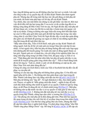 bạo, ông đã không quá tự cao để không chịu học hỏi nơi vợ mình. Lên mặt
cho rằng ta đây có uy quyền dạy dỗ, là điều Kinh Thánh cấm đoán người
phụ nữ. Nhưng dạy dỗ trong một lớp học mà vẫn giữ đúng cá tính phụ nữ
của mình, thì hoàn toàn phù hợp với lời dạy dỗ của Kinh Thánh.
Tuy nhiên, hãy còn một điểm mà chúng ta cần ghi khắc vào tâm trí. Khi mọi
việc đã đi đến chỗ tàn hại trong dân Y-sơ-ra-ên và tất cả đàn ông đều tỏ ra
không xứng đáng để Đức Chúa Trời tin cậy, thì Ngài đã dức dấy một phụ nữ
để làm Quan xét, và ban cho Đê-bô-ra một địa vị hoàn toàn trái ngược với
trật tự tự nhiên. Chúng ta không nên ngạc hiên nếu trong thời hỗn độn hiện
tại của Cơ Đốc giáo giới (khi nam giới đã thất bại thảm hại trong việc nắm
vững chân lý của Đức Chúa Trời) thì Ngài đã dức dấy cả một đạo quân đông
đảo gồm các nữ thánh để giương cao ngọn cờ chân lý mà những người đàn
ông bất trung đã để tuột khỏi tầm tay.
“Mấy năm trước đây, Tiến sĩ H.H.Snell, một giáo sư dạy Kinh Thánh nổi
tiếng người Anh lúc đi bộ với một anh em trong Chúa trên một đại lộ náo
nhiệt, và hai người chú ý đến hai phụ nữ đang hướng dẫn một cuộc họp ngay
trên đường phố để truyền giảng Tin Lành cho một số đông người thuộc cả
hai giới. Người anh em vô danh kia, vốn nổi tiếng là kẻ nghiêm khắc bảo vệ
từng chữ từng tiếng trong Lời Đức Chúa Trời, đã quay sang vị Tiến sĩ và
nói: “Thật đáng ghê tởm khi phải nhìn thấy hai phụ nữ quên mất địa vị của
mình để đi truyền giảng giữa công chính như vậy!”. Tiến sĩ Snell đáng kính
đã trả lời ông ta: “Anh ơi, chính vì anh với tôi đã không có mặt tại đó, nên
Đức Chúa Trời mới phải dùng đến họ”.
Chúng tôi cũng xin trích thêm ý kiến của Tiến sĩ Scofield liên hệ đến vấn đề
phục vụ của phụ nữ:
“Không có câu nào dạy rằng phụ nữ không được giảng đạo. Có ba điều mà
người phụ nữ bị cấm: 1. Họ không nên làm gián đoạn cuộc họp trong đó
Đức Thánh Linh đang làm việc bằng cách đặt câu hỏi (ICo1Cr 14:23-35). 2
Một phụ nữ không nên “dạy dỗ”. Từ ngữ didaskein ở đây, theo định nghĩa
của Thayer, có nghĩa là “diễn giảng cách độc đoán” - nghĩa là dạy dỗ một
cách độc đoán dường như mình là người có uy quyền. Chính từ ngữ ấy từng
được sứ đồ Phao-lô dùng để chỉ về chính mình trong ITi1Tm 2:7. Một phụ
nữ không nên tự đặt mình vào địa vị có uy quyền về mặt giáo lý như một vị
sứ đồ (ITi1Tm 2:12). 3. Không nên đặt một phụ nữ vào một địa vị có uy
quyền trong Hội Thánh, chẳng hạn như chức vị trưởng lão (ITi1Tm 2:12,
13). Tấn phong cho một phụ nữ là điều đáng ghê tởm. Phải nhớ hai nguyên
tắc quan trọng chỉ đạo cho mối liên hệ về sự phục tùng trong hôn nhân (SaSt
3:16; ITi1Tm 2:13). Câu thứ hai cũng giống như câu trước, nhưng đặc biệt
đề cập hôn nhân theo ý nghĩa hình bóng. Vợ phải phục tùng chồng “như Hội
Thánh vâng phục Đấng Christ” vậy. Rõ ràng là ICo1Cr 14:34, 35 đề cập các
 
