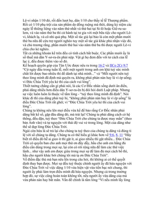 Lê-vi nhận 1/10 đó, rồi đến lượt họ, dân 1/10 cho thầy tế lễ Thượng phẩm.
Rồi có 1/10 phụ trội của sản phẩm do đồng ruộng mà thôi, dùng kỷ niệm các
ngày lễ thiêng liêng vào năm thứ nhất và thứ hai tại Si-lô hoặc Giê-ru-sa-
lem, và vào năm thứ ba thì cử hành tại tư gia với một bữa tiệc cho người Lê-
vi, khách lạ, và cô nhi quả phụ. Một số tác giả lại bảo là còn một phần mười
thứ ba nữa để cứu trợ người nghèo tuy một số tác giả khác phủ nhận việc đó,
và chủ trương rằng, phần mười thứ hai vào năm thứ ba thì được người Lê-vi
chia cho kẻ nghèo.
Tất cả những khoản kể trên đều có tính cách bắt buộc. Các phần mười ấy là
số thuế mà dân Y-sơ-ra-ên phải nộp. Vật gì họ đem đến với tư cách của lễ
lạc ý, đều được thêm vào số đó.
Kế hoạch quyên góp của Tân Ước được nêu ra trong 16:2 và IICo 2Cr 9:7
“Cứ ngày đầu trong tuần lễ, mỗi một người trong anh em khá tuỳ sức mình
chắt lót được bao nhiêu thì để dành tại nhà mình...” và “Mỗi người nên tuỳ
theo lòng mình đã định mà quyên ra, không phải phàn nàn hay là vì ép uổng;
vì Đức Chúa Trời yêu kẻ thí của cách vui lòng”.
Thiết tưởng chẳng cần gì phải nói, là các Cơ Đốc nhân sống dưới ân điển,
phải dâng nhiều hơn điều dân Y-sơ-ra-ên bị đòi hỏi dưới Luật pháp. Nhưng
sự việc luôn luôn là thuộc về tấm lòng - “tuỳ theo lòng mình đã định”. Nói
khác đi thì của dâng phải tuỳ hỉ, “không phải phàn nàn hay là vì ép uổng” là
điều Đức Chúa Trời rất ghét; vì “Đức Chúa Trời yêu kẻ thí của cách vui
lòng”.
Chúng ta không nêu lên mọi điều vừa kể để bảo rằng Cơ Đốc nhân phải
dâng bất kể số, gặp đâu dâng đó, mà trái lại! Chúng ta phải dâng cách có hệ
thống, đều đặn, tuỳ theo “Đức Chúa Trời cho chúng ta được may mắn” (theo
bản Anh văn) và tự nguyện với thái độ vui vẻ trong lòng. Một của dâng như
thế sẽ đẹp lòng Đức Chúa Trời.
Ngài còn hứa là sẽ trả lại cho chúng ta tuỳ theo của chúng ta dâng và đúng tỉ
lệ với số chúng ta dâng. Chúng ta có thể hiểu gì khác hơn về 9:6, 8, 11 “Hãy
biết rõ điều đó hễ ai gieo ít thì gặt ít, ai gieo nhiều thì gặt nhiều... Đức Chúa
Trời có quyền ban cho anh mọi thứ ơn đầy dẫy, hầu cho anh em hằng đủ
điều cần dùng trong mọi sự, lại còn có rời rộng nữa để làm các thứ việc
lành... như vậy anh em được giàu trong mọi sự để làm đủ mọi cách bố thí,
hầu cho người khác bởi chúng tôi mà tạ ơn Đức Chúa Trời”.
Về điểm đặc thù mà bạn nêu lên trong câu hỏi, thì không ai có thể quyết
định thay bạn được. Mọi sự đều tuỳ thuộc chính người ấy đã hứa nguyện với
Đức Chúa Trời về việc dâng 1/10 vừa hiện vật vừa tiền bạc nói chung, thì
người ấy phải làm trọn điều mình đã hứa nguyện. Nhưng cả trong trường
hợp đó, sự việc cũng hoàn toàn không tốt, nếu người ấy vừa dâng của mà
vừa phàn nàn hay bất mãn. Vấn đề chính là tấm lòng “Vì nếu mình lấy lòng
 