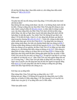 tốt mà làm thì được đẹp ý theo điều mình có, chớ chẳng theo điều mình
không có” (IICo 2Cr 8:12).
Phần mười
Tôi phải làm thế nào để chứng minh rằng dâng 1/10 là điều phải làm dưới
chế độ ân điển?
Bạn không thể nào chứng minh được việc đó, vì nó không thuộc dưới chế độ
ân điển. Chúng ta dâng tiền tuỳ theo Đức Chúa Trời giúp đỡ chúng ta may
mắn, thịnh vượng là điều tốt (ICo1Cr 16:2); và chắc chắn là chúng ta phải
xem việc được dâng hiến cho Đức Chúa Trời dưới chế độ ân điển cũng
nhiều bằng việc dân sự Ngài được truyền lịnh phải dâng hiến dưới chế độ
luật pháp, là một đặc quyền. Tuy nhiên Tân Ước không hề qui định việc
dâng 1/10 là điều bó buộc. Giáo lý về việc dâng hiến đã được qui định rõ
ràng trong hai chương IICo 2Cr 8:1-9:15 1. Trước hết, chúng ta phải dâng
chính mình (bản ngã, cái ta) cho Chúa (8:5) 2. Sự dâng hiến của chúng ta
phải chứng minh được cho tình yêu thương thành thật của chúng ta (8:8) 3.
Chúng ta phải dâng những gì mình đã hứa nguyện (8:10, 11) 4. Nếu sự dâng
hiến của chúng ta là tự nguyện, thì Đức Chúa Trời sẽ vui nhận tuỳ theo điều
chúng ta có, chớ không theo điều chúng ta không có (8:12) 5. Nếu chúng ta
dâng hiến rời rộng, chúng ta sẽ được báo trả rời rộng (9:6) 6. Chúng ta hãy
dâng theo như lòng mình đã định, không phải phàn nàn hay ép uổng vì Đức
Chúa Trời yêu kẻ thí của cách vui lòng (9:7). Từ ngữ Hi Lạp dịch ra vui lòng
có nghĩa là với thái độ vui vẻ”. Đức Chúa Trời yêu mến người dâng tiền mà
vui vẻ trong lòng. 7. Đức Chúa Trời ghi nhận sự dâng hiến của chúng ta, và
Ngài vừa có quyền vừa sẵn lòng ban mọi ân huệ cho người tự nguyện dâng
hiến (8:8-11) và cuối cùng điều cần nhớ là chúng ta chẳng bao giờ dâng
nhiều hơn điều Ngài đã ban cho chúng ta cả.
Giới hạn của sự dâng hiến
Phải chăng Đức Chúa Trời giới hạn sự dâng hiến vào 1/10?
Không bao giờ. Dâng 1/10 không hề là nguyên tắc dâng hiến của Cơ Đốc
nhân tuy có nhiều Cơ Đốc nhân dâng 1/10. Hai chương 8 và 9 của IICô là
chuẩn mực của giáo lý về sự dâng hiến của Cơ Đốc nhân.
Thâm lạm phần mười.
 