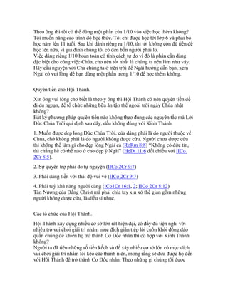 Theo ông thì tôi có thể dùng một phần của 1/10 vào việc học thêm không?
Tôi muốn nâng cao trình độ học thức. Tôi chỉ được học tới lớp 6 và phải bỏ
học năm lên 11 tuổi. Sau khi dành riêng ra 1/10, thì tôi không còn đủ tiền để
học lên nữa, vì gia đình chúng tôi có đến bốn người phải lo.
Việc dâng riêng 1/10 hoàn toàn có tính cách tự do vì đó là phần cần dâng
đặc biệt cho công việc Chúa, cho nên tốt nhất là chúng ta nên làm như vậy.
Hãy cầu nguyện với Cha chúng ta ở trên trời để Ngài hướng dẫn bạn, xem
Ngài có vui lòng để bạn dùng một phần trong 1/10 để học thêm không.
Quyên tiền cho Hội Thánh.
Xin ông vui lòng cho biết là theo ý ông thì Hội Thánh có nên quyên tiền để
đi du ngoạn, để tổ chức những bữa ăn tập thể ngoài trời ngày Chúa nhật
không?
Bất kỳ phương pháp quyên tiền nào không theo đúng các nguyên tắc mà Lời
Đức Chúa Trời qui định sau đây, đều không đúng với Kinh Thánh.
1. Muốn được đẹp lòng Đức Chúa Trời, của dâng phải là do người thuộc về
Chúa, chớ không phải là do người không được cứu. Người chưa được cứu
thì không thể làm gì cho đẹp lòng Ngài cả (RoRm 8:8) “Không có đức tin,
thì chẳng hề có thế nào ở cho đẹp ý Ngài” (HeDt 11:6 đối chiếu với IICo
2Cr 8:5).
2. Sự quyên trợ phải do tự nguyện (IICo 2Cr 9:7)
3. Phải dâng tiền với thái độ vui vẻ (IICo 2Cr 9:7)
4. Phải tuỳ khả năng người dâng (ICo1Cr 16:1, 2; IICo 2Cr 8:12)
Tân Nương của Đấng Christ mà phải chìa tay xin xỏ thế gian gồm những
người không được cứu, là điều sỉ nhục.
Các tổ chức của Hội Thánh.
Hội Thánh xây dựng nhiều cơ sở lớn rât hiện đại, có đầy đủ tiện nghi với
nhiều trò vui chơi giải trí nhằm mục đích gián tiếp lôi cuốn khối đông đảo
quần chúng để khiến họ trở thành Cơ Đốc nhân thì có hợp với Kinh Thánh
không?
Người ta đã tiêu những số tiền kếch sù để xây nhiều cơ sở lớn có mục đích
vui chơi giải trí nhằm lôi kéo các thanh niên, mong rằng sẽ đưa được họ đến
với Hội Thánh để trở thành Cơ Đốc nhân. Theo những gì chúng tôi được
 