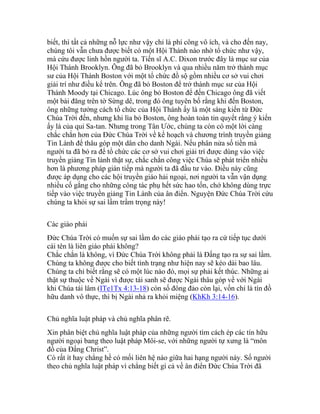 biết, thì tất cả những nỗ lực như vậy chỉ là phí công vô ích, và cho đến nay,
chúng tôi vẫn chưa được biết có một Hội Thánh nào nhờ tổ chức như vậy,
mà cứu được linh hồn người ta. Tiến sĩ A.C. Dixon trước đây là mục sư của
Hội Thánh Brooklyn. Ông đã bỏ Brooklyn và qua nhiều năm trở thành mục
sư của Hội Thánh Boston với một tổ chức đồ sộ gồm nhiều cơ sở vui chơi
giải trí như điều kể trên. Ông đã bỏ Boston để trở thành mục sư của Hội
Thánh Moody tại Chicago. Lúc ông bỏ Boston để đến Chicago ông đã viết
một bài đăng trên tờ Sừng dê, trong đó ông tuyên bố rằng khi đến Boston,
ông những tưởng cách tổ chức của Hội Thánh ấy là một sáng kiến từ Đức
Chúa Trời đến, nhưng khi lìa bỏ Boston, ông hoàn toàn tin quyết rằng ý kiến
ấy là của quỉ Sa-tan. Nhưng trong Tân Ước, chúng ta còn có một lời càng
chắc chắn hơn của Đức Chúa Trời về kế hoạch và chương trình truyền giảng
Tin Lành để thâu góp một dân cho danh Ngài. Nếu phân nửa số tiền mà
người ta đã bỏ ra để tổ chức các cơ sở vui chơi giải trí được dùng vào việc
truyền giảng Tin lành thật sự, chắc chắn công việc Chúa sẽ phát triển nhiều
hơn là phương pháp gián tiếp mà người ta đã đầu tư vào. Điều này cũng
được áp dụng cho các hội truyền giáo hải ngoại, nơi người ta vẫn vận dụng
nhiều cố gắng cho những công tác phụ hết sức hao tốn, chớ không dùng trực
tiếp vào việc truyền giảng Tin Lành của ân điển. Nguyện Đức Chúa Trời cứu
chúng ta khỏi sự sai lầm trầm trọng này!
Các giáo phái
Đức Chúa Trời có muốn sự sai lầm do các giáo phái tạo ra cứ tiếp tục dưới
cái tên là liên giáo phái không?
Chắc chắn là không, vì Đức Chúa Trời không phải là Đấng tạo ra sự sai lầm.
Chúng ta không được cho biết tình trạng như hiện nay sẽ kéo dài bao lâu.
Chúng ta chỉ biết rằng sẽ có một lúc nào đó, mọi sự phải kết thúc. Những ai
thật sự thuộc về Ngài vì được tái sanh sẽ được Ngài thâu góp về với Ngài
khi Chúa tái lâm (ITe1Tx 4:13-18) còn số đông đảo còn lại, vốn chỉ là tín đồ
hữu danh vô thực, thì bị Ngài nhả ra khỏi miệng (KhKh 3:14-16).
Chủ nghĩa luật pháp và chủ nghĩa phân rẽ.
Xin phân biệt chủ nghĩa luật pháp của những người tìm cách ép các tín hữu
người ngoại bang theo luật pháp Môi-se, với những người tự xưng là “môn
đồ của Đấng Christ”.
Có rất ít hay chẳng hề có mối liên hệ nào giữa hai hạng người này. Số người
theo chủ nghĩa luật pháp vì chẳng biết gì cả về ân điển Đức Chúa Trời đã
 