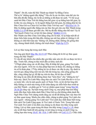 Thánh”. Do đó, toàn thể Hội Thánh tạo thành Vợ Đấng Christ.
Thế ai là “những người đắc thắng”? Họ chỉ là các tín hữu; toàn thể các tín
hữu đều đã đắc thắng, tức là tất cả những ai đã được tái sanh. “Vì hể sự gì
sanh bởi Đức Chúa Trời thì thắng hơn thế gian và sự thắng hơn thế gian, ấy
là đức tin của chúng ta. Ai là người thắng hơn thế gian, há chẳng phải kẻ tin
Đức Chúa Giê-xu Christ là Con Đức Chúa Trời hay sao?” (IGi1Ga 5:4, 5).
Đây là những người đắc thắng mà các bức thư gởi cho các Hội Thánh trong
KhKh 2:1-29 đã được gởi đến cho. Mà họ đã đắc thắng như thế nào? Ấy là
“bởi huyết Chiên Con và bởi lời làm chứng” (KhKh 12:11).
Hội Thánh của Đức Chúa Trời hằng sống chỉ là một, và sự hiệp một đó sẽ
được biểu hiện trong đời hầu đến, không rạn nứt hay phân rẽ, không tì vết
không có chút bất toàn nào “không vết, không nhăn, không chi giống như
vậy, nhưng thánh khiết, không chê trách được” (Eph Ep 5:27).
Lời uỷ thác trọng đại trong sách Mác
Xin ông giải thích Mac Mc 16:15-18? Phải chăng đó là lời uỷ thác quan
trọng cho Hội Thánh?
Vì vấn đề này khiến cho nhiều độc giả thắc mắc nên tôi rất vui được trả lời ở
đây. Trước hết, chúng ta hãy trích dẫn cả khúc sách đó:
“15Ngài phán cùng các sứ đồ rằng: Hãy đi khắp thế gian, giảng Tin Lành
cho mọi người. 16Ai tin và chịu pháp báp-tem sẽ được rỗi; nhưng ai chẳng
tin sẽ bị đoán phạt. 17Vậy những kẻ tin sẽ được các dấu lạ này; lấy danh ta
mà trừ quỉ; dùng tiếng mới mà nói; bắt rắn trong tay; nếu uống giống chi
độc, cũng chẳng hại gì; hễ đặt tay trên kẻ đau, thì kẻ đau sẽ lành”.
Rõ ràng là các điều đó đã không được ban “kèm theo” cho “những kẻ tin”
hiện nay. Sách Tin Lành Mác cũng như các sách Tin Lành Ma-thi-ơ và Lu-
ca trước hết, vốn là một quyển sách về Nước Trời, và tôi rất hài lòng khi
thấy không có sách nào trong số đó chứa đựng các diễn biến theo trình tự
của Hội Thánh - cả phần gọi là “Lời uỷ nhiệm quan trọng” trong Mat Mt
28:18-20 cũng vậy. Sự kiện trong sách Công vụ, mọi phép báp-tem bằng
nước đều thực hiện nhân danh Đức Chúa Giê-xu chứ không nhân danh Ba
Ngôi Đức Chúa Trời chứng minh rằng các sứ đồ đã không làm việc theo lời
uỷ thác quan trọng. Muốn cho chắc chắn, chúng ta phải giảng Tin Lành cho
mọi người - nhưng giảng Tin Lành nào? Tin Lành duy nhất được biết trong
bốn sách Tin Lành Cộng quan, là Tin Lành về Nước Trời. Trong bốn sách
Tin Lành Tin Lành về ân điển của chúng ta chỉ được tìm thấy trong sách
Giăng. Lời uỷ thác quan trọng thì được tìm thấy trong Cong Cv 1:8, được
các sứ đồ thực hành để nêu gương và mở rộng ra trong cả sách Công vụ,
chẳng hạn như trong 10:47, 48; 19:4, 5 (đối chiếu với CoCl 3:17). Chắc chắn
 