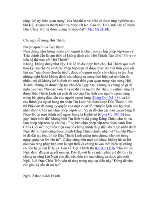 rằng “lời uỷ thác quan trọng” của Ma-thi-ơ và Mác sẽ được ứng nghiệm sau
khi Hội Thánh đã thành toàn và được cất lên. Sau đó, Tin Lành này về Nước
Đức Chúa Trời sẽ được giảng ra khắp đất” (Mat Mt 24:14).
Các nghi lễ trong Hội Thánh.
Phép báp-tem và Tiệc thánh.
Phải chăng như trong nhiều giới người ta chủ trương rằng phép báp-tem và
Tiệc thánh đều là tạm thời và không dành cho Hội Thánh Tân Ước? Phi-e-rơ
liên hệ thế nào với Hội Thánh?
Không, không đúng như vậy. Hai lễ đó đã được ban cho Hội Thánh qua suốt
thời kỳ của chế độ ân điển. Phép báp-tem đã được thực thi một thời gian rất
lâu sau “giai đoạn chuyển tiếp”, được số người muốn cho chúng ta tin rằng
những nghi lễ đó không dành cho chúng ta trong thời hiện tại nói đến rất
nhiều; nó đã không hề bị đình chỉ một thời gian quan trọng nào trong Hội
Thánh, nhưng cứ được tiếp tục cho đến ngày nay. Chúng ta chẳng có gì để
nghi ngờ việc Phi-e-rơ vốn là vị sứ đồ cho người Do Thái; tuy nhiên ông đã
được Đức Thánh Linh sai phái đi mở cửa Tin lành cho người ngoại bang
trong bài giảng đầu tiên cho người ngoại bang (Cong Cv 10:1-48), và khi
các thính giả ngoại bang tin nhận Tin Lành và nhận được Đức Thánh Linh,
thì Phi-e-rơ đã dùng uy quyền của một vị sứ đồ, “truyền lịnh cho họ phải
nhân danh Chúa mà chịu phép báp-tem”. Vị sứ đồ cho các dân ngoại bang là
Phao-lô; tại một thành phố ngoại bang là Ê-phê-sô (Cong Cv 19:1-5) ông
gặp “một môn đồ” không biết Tin lành và đã giảng Đấng Christ cho họ và
làm phép báp-tem lại cho họ - ” họ bèn chịu phép báp-tem nhân danh Đức
Chúa Giê-xu”. Sự biểu hiện sau đó chứng minh rằng điều đã được nhân danh
Ngài để thi hành cũng được chính Đấng Christ chuẩn nhận vì “sau khi Phao-
lô đã đặt tay lên, thì có Đức Thánh Linh giáng trên chúng, cho nói tiếng
ngoại quốc và lời tiên tri”. Ở đây cũng như mọi nơi khác, không hề có lời
nào bảo rằng phép báp-tem là tạm thời và chúng ta vào thời hiện tại chẳng
có liên hệ gì với lễ ấy cả. Còn về Tiệc Thánh thì ICo1Cr 11:26 “cho tới lúc
Ngài đến” đã giải quyết mọi sự. Đây là một lễ kỷ niệm phải giữ để tỏ ra là
chúng ta vâng Lời Ngài cho đến cho đến khi nào chúng ta được gặp mặt
Ngài. Lời Đức Chúa Trời vốn rõ ràng trong mọi sự điều này “Đừng để cho
các giáo lạ dẫn đi sai lạc”.
Nghi lễ theo Kinh Thánh
 