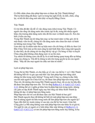 Cơ Đốc nhân chưa chịu phép báp-tem có được dự Tiệc Thánh không?
Thứ tự thích đáng đã được vạch ra trong hai nghi lễ đó, là chết, chôn, sống
lại, và bồi bổ đời sống mới nhờ (thịt và huyết) Đấng Christ.
Tiệc Thánh
Có tín hữu đã đặt vấn đề về việc dùng rượu (nho) trong Tiệc Thánh. Có
người cho rằng chỉ dùng nước nho (nước ép) là đủ, trong khi nhiều người
khác chủ trương phải dùng nước nho đã lên men và thành rượu rồi. Xin cho
biết ý kiến của ông.
Trong Hội Thánh mà tôi từng làm mục sư hai mươi năm và bây giờ, tôi là
một thuộc viên tín đồ, chúng tôi vẫn dùng nước nho chưa lên men và bánh
mì không men trong Tiệc Thánh.
Làm như vậy là nhằm tuân thủ sự kiện men vốn chỉ bóng về điều ác theo Lời
Đức Chúa Trời (mà sự lên men cũng là một hình thức theo cùng một nguyên
lý như thế), do đó chúng tôi tin rằng bất kỳ vật gì. Chỉ bóng về thịt và huyết
Chúa cũng phải không chứa đựng men và sự lên men.
Tuy nhiên tôi không xem vấn đề ấy là có ảnh hưởng quan trọng đến sự thông
công của chúng ta. Vấn đề là chúng ta nên tôn trọng quyền tự do của người
khác. “Hãy để cho mọi người tin chắc nơi tâm trí mình”.
Lịch sử phép báp-tem.
Trong Sử ký Hội Thánh, có cho thấy gì về việc vào thế kỷ 1 và 2. Hội Thánh
đã không biết tới và gác qua một bên việc làm phép báp-tem bằng cách
nhúng tín hữu trong nước không? Trong sách Công vụ, chúng ta đọc thấy
sau khi một người tin Chúa Giê-xu, thì được làm phép báp-tem trong nước.
Theo tôi, thì dường như trong Hội Thánh nguyên thuỷ, tất cả các tín hữu đều
đã được làm phép báp-tem cho. Tôi tin rằng RoRm 6:3, 4; GaGl 3:27; CoCl
2:12, không thể có ý nghĩa gì khác hơn là phép báp-tem trong nước; nhưng
các giáo sư dạy Kinh Thánh ngày nay bảo rằng các khúc Kinh Thánh ấy
không hề dạy về phép báp-tem bằng nước.
Phép báp-tem cho trẻ con đã được đưa vào Hội Thánh từ bao giờ?
Hội Thánh nguyên thuỷ đã không hề biết tới một phép báp-tem nào khác
hơn là nhúng người tín hữu trong nước để làm phép báp-tem cho người ấy?
Ngay đến thời kỳ muộn màng về sau này của thế kỷ hai mươi. Giáo hội
Công giáo La Mã cũng không xem một phép báp-tem nào khác là có giá trị.
Tôi nghĩ là việc có người có ý kiến khác thắc mắc không rõ RoRm 6:3, 4;
GaGl 3:27; CoCl 2:12 có ám chỉ phép báp-tem bằng nước hay không, là họ
 