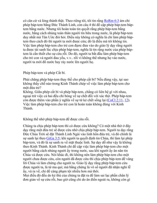 có căn cứ và lòng thành thật. Theo riêng tôi, tôi tin rằng RoRm 6:3 ám chỉ
phép báp-tem bằng Đức Thánh Linh, còn câu 4 thì đề cập phép báp-tem báp-
tem bằng nước. Nhưng tôi hoàn toàn tin quyết rằng phép báp-tem bằng
nước, bằng cách nhúng toàn thân người tín hữu trong nước, là phép báp-tem
duy nhất mà Tân Ước đòi hỏi. Điều này không có nghĩa là chỉ làm phép báp-
tem theo cách đó thì người ta mới được cứu; đó là điều mà tôi không tin.
Việc làm phép báp-tem cho trẻ con đựơc đưa vào do giáo lý dạy rằng người
ta được tái sanh lúc chịu phép báp-tem, nghĩa là tin rằng nước của phép báp-
tem là cần thiết cho sự cứu rỗi. Do đó, người ta bắt đầu làm phép báp-tem
cho trẻ con và người đau yếu, v.v.. rồi vì không thể nhưng họ vào nước,
người ta mới đổ nước hay rảy nước lên người họ.
Phép báp-tem và phép Cắt bì.
Phải chăng phép báp-tem thay thế cho phép cắt bì? Nếu đúng vậy, tại sao
không thấy chỗ nào trong Kinh Thánh chép về việc làm phép báp-tem cho
một đứa trẻ?
Không. Giữa phép cắt bì và phép báp-tem, chẳng có liên hệ gì với nhau,
ngoại trừ việc cả hai đều chỉ bóng về sự chết đối với xác thịt. Phép báp-tem
còn được thêm vào phần ý nghĩa về sự từ kẻ chết sống lại (CoCl 2:11, 12).
Việc làm phép báp-tem cho trẻ con là hoàn toàn không đúng với Kinh
Thánh.
Không thể nhờ phép báp-tem để được cứu rỗi.
Chúng ta chịu phép báp-tem thì có được cứu không? Có một nhà thờ ở đây
dạy rằng một đứa trẻ sẽ được cứu nhờ chịu phép báp-tem. Người ta dạy rằng
Đức Chúa Trời sẽ đặt Thánh Linh Ngài vào linh hồn đứa trẻ, và đó chính là
sự sanh lại theo GiGa 3:5; khi người ta quyết định tin Chúa, thì làm lại phép
báp-tem, và đó là sự sanh ra về mặt thuộc linh. Sự dạy dỗ như vậy là không
theo Kinh Thánh. Kinh Thánh chỉ đề cập việc làm phép báp-tem cho một
người bằng cách nhúng người ấy trong nước, sau khi người ấy ăn năn tin
Chúa và được cứu. Nói khác đi, thì không nên làm phép báp-tem cho một
người chưa được cứu, còn người đã được cứu thì chịu phép báp-tem để vâng
lời Chúa và làm chứng cho người ta. Giáo lý dạy rằng phép báp-tem cứu
được người ta, là từ ma quỉ; mà bằng chứng là vô số người đã nhận nghi lễ
ấy, và ra về, chỉ để càng phạm tội nhiều hơn mà thôi.
Mọi điều đó đều do kẻ thù của chúng ta đặt ra để làm sai lạc phần chân lý
đơn giản về sự cứu rỗi, bao giờ cũng chỉ do ân điển ngoài ra, không còn gì
 