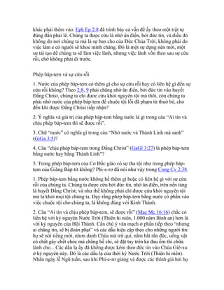 khác phải thêm vào. Eph Ep 2:8 đã trình bày cả vấn đề ấy theo một trật tự
đúng đắn phải lẽ. Chúng ta được cứu là nhờ ân điển, bởi đức tin, và điều đó
không do nơi chúng ta mà là sự ban cho của Đức Chúa Trời, không phải do
việc làm e có người sẽ khoe mình chăng. Đó là một sự dựng nên mới, một
sự tái tạo để chúng ta sẽ làm việc lành, nhưng việc lành vốn theo sau sự cứu
rỗi, chớ không phải đi trước.
Phép báp-tem và sự cứu rỗi
1. Nước của phép báp-tem có thêm gì cho sự cứu rỗi hay có liên hệ gì đến sự
cứu rỗi không? Theo 2:8, 9 phải chăng nhờ ân điển, bởi đức tin vào huyết
Đấng Christ, chúng ta chỉ đươc cứu khỏi nguyên tội mà thôi, còn chúng ta
phải nhờ nước của phép báp-tem để chuộc tội lỗi đã phạm từ thuở bé, cho
đến khi được Đấng Christ tiếp nhận?
2. Ý nghĩa và giá trị của phép báp-tem bằng nước là gì trong câu “Ai tin và
chịu phép báp-tem thì sẽ được rỗi”.
3. Chữ “nước” có nghĩa gì trong câu “Nhờ nước và Thánh Linh mà sanh”
(GiGa 3:5)?
4. Câu “chịu phép báp-tem trong Đấng Christ” (GaGl 3:27) là phép báp-tem
bằng nước hay bằng Thánh Linh”?
5. Trong phép báp-tem của Cơ Đốc giáo có sự tha tội như trong phép báp-
tem của Giăng Báp-tít không? Phi-e-rơ đã nói như vậy trong Cong Cv 2:38.
1. Phép báp-tem bằng nước không hề thêm gì hoặc có liên hệ gì với sự cứu
rỗi của chúng ta. Chúng ta được cứu bởi đức tin, nhờ ân điển, trên nền tảng
là huyết Đấng Christ; và như thế không phải chỉ được cứu khỏi nguyên tội
mà là khỏi mọi tội chúng ta. Dạy rằng phép báp-tem bằng nước có phần vào
việc chuộc tội cho chúng ta, là không đúng với Kinh Thánh.
2. Câu “Ai tin và chịu phép báp-tem, sẽ được rỗi” (Mac Mc 16:16) chắc có
liên hệ với kỷ nguyên Nước Trời (Thiên hi niên, 1.000 năm Bình an) hơn là
với kỷ nguyên của Hội Thánh. Cần chú ý văn mạch ở phần tiếp theo “nhưng
ai chẳng tin, sẽ bị đoán phạt” và các dấu hiệu cặp theo cho những người tin:
họ sẽ nói tiếng mới, nhơn danh Chúa mà trừ quỉ, nắm bắt rắn độc, uống vật
có chất gây chết chóc mà chẳng hề chi, sẽ đặt tay trên kẻ đau ốm thì chữa
lành cho... Các dấu lạ ấy đã không được kèm theo đức tin vào Chúa Giê-xu
ở kỷ nguyên này. Đó là các dấu lạ của thời kỳ Nước Trời (Thiên hi niên).
Nhân ngày lễ Ngũ tuần, sau khi Phi-e-rơ giảng và được các thính giả hỏi họ
 