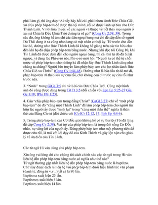 phải làm gì, thì ông đáp “Ai nấy hãy hối cải, phải nhơn danh Đức Chúa Giê-
xu chịu phép báp-tem để được tha tội mình, rồi sẽ được lãnh sự ban cho Đức
Thánh Linh. Vì lời hứa thuộc về các ngươi và thuộc về hết thảy mọi người ở
xa mà Chúa là Đức Chúa Trời chúng ta sẽ gọi” (Cong Cv 2:38, 39). Trong
câu đó, ông không hề ám chỉ các dân ngoại bang mà chỉ đề cập đến số người
Do Thái đang ở xa cũng như đang có mặt nhân cơ hội ấy. Từ trước cho đến
lúc đó, dường như Đức Thánh Linh đã không hề giáng trên các tín hữu cho
đến khi họ đã chịu phép báp-tem bằng nước. Nhưng khi đọc tới Công 10, khi
Tin Lành đã được đem đến cho người ngoại bang, thì cái thứ tự đó đã bị lật
ngược, vì đang lúc Phi-e-rơ nói, Phi-e-rơ mới hỏi: “Người ta có thể từ chối
nước về phép báp-tem cho những kẻ đã nhận lấy Đức Thánh Linh cũng như
chúng ta chăng? Người bèn truyền làm phép báp-tem cho họ nhân danh Đức
Chúa Giê-xu Christ” (Cong Cv 1:44-48). Dường như là bắt đầu từ đó trở đi,
phép báp-tem đã theo sau sự cứu rỗi, chớ không còn đi trước sự cứu rỗi như
trước nữa.
3. “Nước” trong GiGa 3:5 chỉ về Lời của Đức Chúa Trời. Cùng một hình
ảnh đó cũng được dùng trong Tit Tt 3:5 (đối chiếu với Eph Ep 5:25-27 Gia
Gc 1:18; IPhi 1Pr 1:23).
4. Câu “chịu phép báp-tem trong đấng Christ” (GaGl 3:27) chỉ về “một phép
báp-tem” do đó “cũng một Thánh Linh” đã làm phép báp-tem cho người tín
hữu lúc người ấy được “sanh lại” trong “cùng một thân thể” nghĩa là thân
thể của Đấng Christ (đối chiếu với ICo1Cr 12:12, 13; Eph Ep 4:4-6).
5. Trong phép báp-tem của Cơ Đốc giáo không hề có sự tha tội (Tôi đã từng
đề cập Cong Cv 2:38). Vai trò của phép báp-tem là trong đời sống Cơ Đốc
nhân, sự vâng lời của người ấy. Dùng phép báp-tem như một phương tiện để
được cứu rỗi, là trái với lời dạy dỗ của Kinh Thánh và gây lộn xộn cho giáo
lý về ân điển của Tin Lành.
Các từ ngữ Hi văn dùng chủ phép báp-tem.
Xin ông vui lòng chỉ cho chúng tôi cách chính xác các từ ngữ trong Hi-văn
liên hệ đến phép báp-tem bằng nước có nghĩa như thế nào?
Từ ngữ thường gặp nhất liên hệ đến phép báp-tem bằng nước là baptitzo.
Chữ này được dịch ra liên hệ với phép báp-tem dưới hiều hình tức văn phạm
(danh từ, động từ v.v...) tất cả là 80 lần.
Baptisma xuất hiện 25 lần.
Baptismos xuất hiện 4 lần.
Baptistes xuất hiện 14 lần.
 