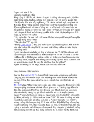 Bapto xuất hiện 3 lần.
Embapto xuất hiện 3 lần.
Tổng cộng là 130 lần, tất cả đều có nghĩa là nhúng vào trong nước, bị chìm
ngập trong nước, bị chôn. Không một học giả có uy tín nào về quyển Tân
Ước Hi-văn thắc mắc về ý nghĩa này. Tất cả các sách về ngữ vựng hoặc từ
điển đều đồng ý rằng quả thật từ ngữ mà Tân Ước dùng chỉ phép báp-tem
đều có nghĩa như đã nói trên. Chúng tôi xin kể lại một cuộc tranh luận sôi
nổi giữa hai trưởng lão (mục sư Hội Thánh Trưởng Lão) trong đó một người
(mà cũng có lẽ là cả hai) đã từng gặp khó khăn về đề tài phép báp-tem. Rốt
cuộc, vụ này nói với vị kia:
“Hãy nghe đây. Có một chỗ, chữ bapto đã được dùng mà không thể có nghĩa
là “ngập trong nước” được.
“Chỗ nào đâu?” Vị kia hỏi.
“Trong LuLc 16:24. Ở đây, chữ bapto được dịch là nhúng vào! Anh biết đó,
việc này không thể có nghĩa là La-xa-rơ phải nhúng cả bàn tay của ông ta
vào trong nước”.
Người bạn đang tranh luận với ông ta bỗng reo lên “À há! Xin cám ơn anh
về cái bằng cớ hiển nhiên tế nhị để tranh luận với tôi đó. Dĩ nhiên là La-xa-
rơ không hề bị đòi hỏi phải nhúng cả bàn tay hoặc nguyên một ngón tay vào
nước; tuy nhiên, ông vẫn phải nhúng cả cái móng tay vào nước. Anh nói cho
tôi nghe thử, ông ta có thể làm thế nào khác hơn thế chăng?”
Người kia không trả lời được, vì đâu còn cách nào để trả lời?
Công thức của phép báp-tem.
Sau khi đọc Mat Mt 28:19, chúng tôi rất ngạc nhiên vì thấy qua suốt sách
Công vụ, các tín hữu đều được làm phép báp-tem nhân danh Chúa Giê-xu
mà thôi. Công thức trong sách Ma-thi-ơ có thích hợp cho thời hiện tại
không?
28:18-20 chép: “Đức Chúa Giê-xu đến gần, phán cùng môn đồ như vầy: Hết
cả quyền phép ở trên trời và dưới đất đã giao cho ta. Vậy hãy dạy dỗ muôn
dân, hãy nhân danh Đức Cha, Đức Con và Đức Thánh Linh mà làm phép
báp-tem cho họ và dạy họ giữ hết cả mọi điều mà ta đã truyền cho các
ngươi! Và này, ta thường ở cùng các ngươi luôn cho đến tận thế”. Chúng tôi
gọi khúc sách này là “Lời uỷ thác về Nước Trời”. Dĩ nhiên là chúng tôi biết
rằng nhiều người vẫn gọi khúc sách này là “Lời uỷ thác cho Hội Thánh”,
nhưng chúng tôi tin quyết rằng đó là một sai lầm. Thật là lạ lùng nếu ta cho
rằng trong Nước Trời, Hội Thánh lại được sai phái, uỷ thác như vậy. Rồi nếu
chúng ta nhìn vào sách Công vụ, chúng ta sẽ thấy rằng các vị sứ đồ đã không
hề hành động theo lời uỷ thác trong sách Ma-thi-ơ. Trước hết họ đã không
 